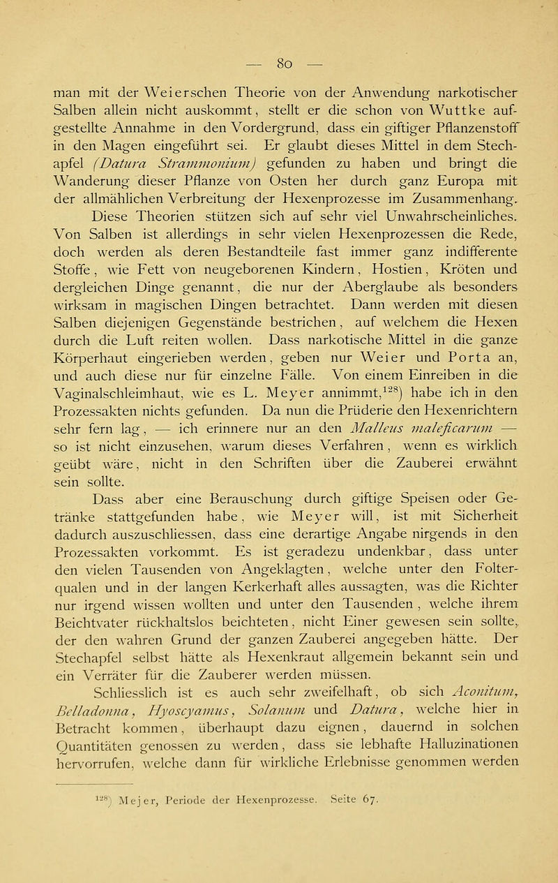 man mit der Weiersehen Theorie von der Anwendung narkotischer Salben allein nicht auskommt, stellt er die schon von Wuttke auf- gestellte Annahme in den Vordergrund, dass ein giftiger Pflanzenstoff in den Magen eingeführt sei. Er glaubt dieses Mittel in dem Stech- apfel (Datura Stramvioniiim) gefunden zu haben und bringt die Wanderung dieser Pflanze von Osten her durch ganz Europa mit der allmählichen Verbreitung der Hexenprozesse im Zusammenhang, Diese Theorien stützen sich auf sehr viel Unwahrscheinliches. Von Salben ist allerdings in sehr vielen Hexenprozessen die Rede, doch werden als deren Bestandteile fast immer ganz indifferente Stoffe , wie Fett von neugeborenen Kindern, Hostien, Kröten und dergleichen Dinge genannt, die nur der Aberglaube als besonders wirksam in magischen Dingen betrachtet. Dann werden mit diesen Salben diejenigen Gegenstände bestrichen, auf welchem die Hexen durch die Luft reiten wollen. Dass narkotische Mittel in die ganze Körperhaut eingerieben werden, geben nur Wei er und Porta an, und auch diese nur für einzelne Fälle. Von einem Einreiben in die Vaginalschleimhaut, wie es L. Meyer annimmt,^^^) habe ich in den Prozessakten nichts gefunden. Da nun die Prüderie den Hexenrichtern sehr fern lag, — ich erinnere nur an den Malleus inaleficanun — so ist nicht einzusehen, warum dieses Verfahren , wenn es wirklich geübt wäre, nicht in den Schriften über die Zauberei erwähnt sein sollte. Dass aber eine Berauschung durch giftige Speisen oder Ge- tränke stattgefunden habe, wie Meyer will, ist mit Sicherheit dadurch auszuschliessen, dass eine derartige Angabe nirgends in den Prozessakten vorkommt. Es ist geradezu undenkbar, dass unter den vielen Tausenden von Angeklagten, welche unter den Folter- qualen und in der langen Kerkerhaft alles aussagten, was die Richter nur irgend wissen wollten und unter den Tausenden , welche ihrem Beichtvater rückhaltslos beichteten, nicht Einer gewesen sein sollte, der den wahren Grund der ganzen Zauberei angegeben hätte. Der Stechapfel selbst hätte als Hexenkraut allgemein bekannt sein und ein Verräter für die Zauberer werden müssen. Schliesslich ist es auch sehr zweifelhaft, ob sich Aconitinn, Belladonna, Hyoscyavius, Solanum und Datura, welche hier in Betracht kommen, überhaupt dazu eignen, dauernd in solchen Quantitäten genossen zu werden, dass sie lebhafte Halluzinationen hervorrufen, welche dann für wirkliche Erlebnisse genommen werden iM-^ Mejer, Periode der Hexenprozesse. Seite 67.