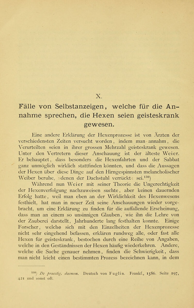 X. Fälle von Selbstanzeigen, ^velche für die An- nahme sprechen, die Hexen seien geisteskrank gewesen. Eine andere Erklärung der Hexenprozesse ist von Ärzten der verschiedensten Zeiten versucht worden , indem man annahm, die Verurteilten seien in ihrer grossen Mehrzahl geisteskrank gewesen. Unter den Vertretern dieser Anschauung ist der älteste Weier. Er behauptet, dass besonders die Hexenfahrten und der Sabbat ganz unmöglich wirklich stattfinden könnten, und dass die Aussagen der Hexen über diese Dinge auf den Hirngespinnsten melancholischer Weiber beruhe, »denen der Dachstuhl verrückt« sei.^^'^) Während nun Weier mit seiner Theorie die Ungerechtigkeit der Hexenverfolgung nachzuweisen suchte, aber keinen dauernden Erfolg hatte, weil man eben an der Wirklichkeit des Hexenwesens festhielt, hat man in neuer Zeit seine Anschauungen wieder vorge- bracht, um eine Erklärung zu finden für die auffallende Erscheinung, dass man an einem so unsinnigen Glauben, wie ihn die Lehre von der Zauberei darstellt, Jahrhunderte lang festhalten konnte. Einige Forscher, welche sich mit den Einzelheiten der Hexenprozesse nicht sehr eingehend befassen, erklären rundweg alle, oder fast alle Hexen für geisteskrank, bestochen durch eine Reihe von Angaben, welche in den Geständnissen der Hexen häufig wiederkehren. Andere, welche die Sache genauer nehmen, finden die Schwierigkeit, dass man nicht leicht einen bestimmten Prozess bezeichnen kann, in dem ^''^) De pi-aestig. dacmon. Deutsch von Fuglin. Frankf., 1586. Seite 197,