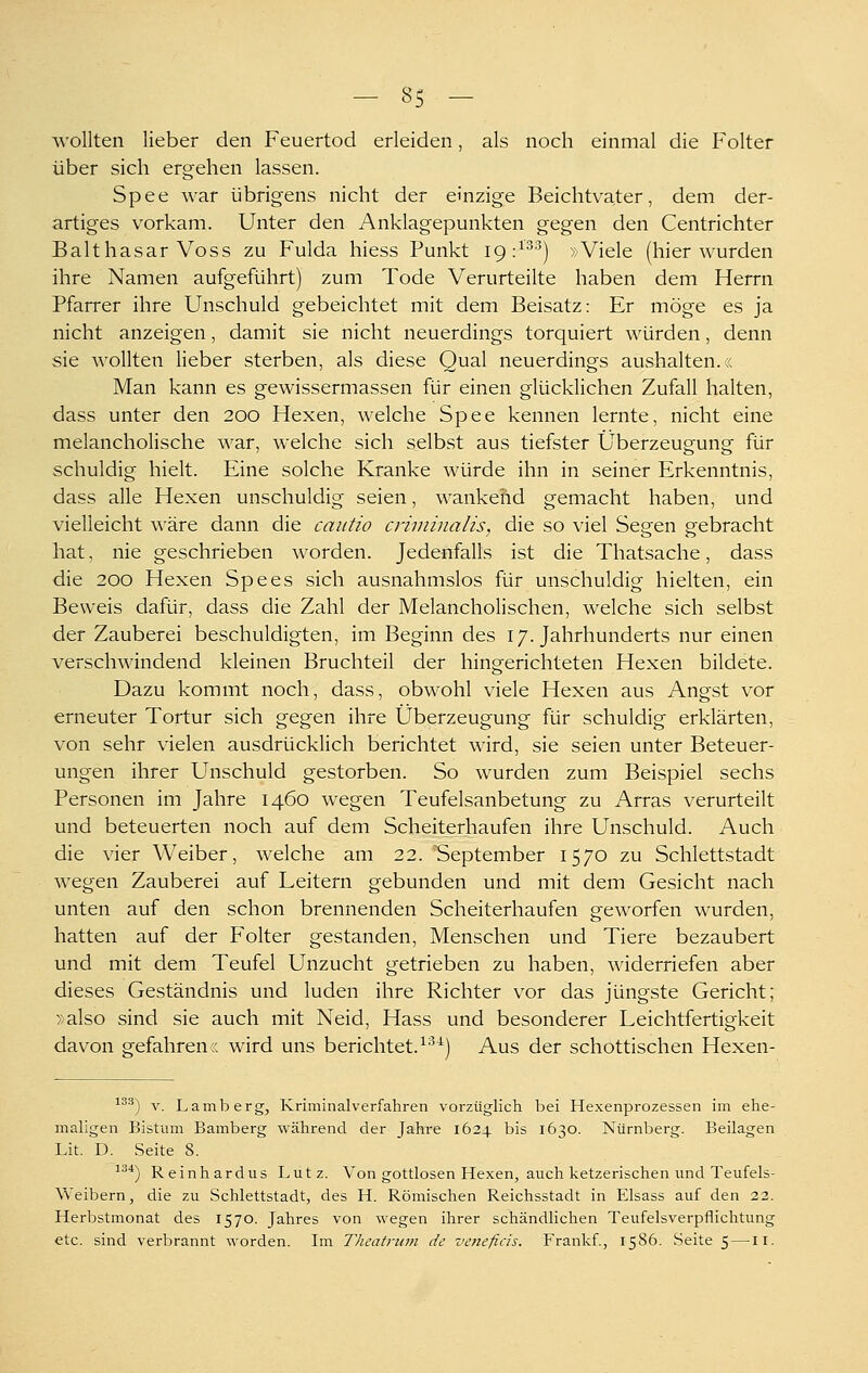 wollten lieber den Feuertod erleiden, als noch einmal die Folter über sich ergehen lassen. Spee war übrigens nicht der einzige Beichtvater, dem der- artiges vorkam. Unter den Anklagepunkten gegen den Centrichter Balthasar Voss zu Fulda hiess Punkt 19 :^^'^) »Viele (hier wurden ihre Namen aufgeführt) zum Tode Verurteilte haben dem Herrn Pfarrer ihre Unschuld gebeichtet mit dem Beisatz: Er möge es ja nicht anzeigen, damit sie nicht neuerdings torquiert würden, denn sie wollten lieber sterben, als diese Qual neuerdings aushalten.« Man kann es gewissermassen für einen glücklichen Zufall halten, dass unter den 200 Hexen, welche Spee kennen lernte, nicht eine melancholische war, welche sich selbst aus tiefster Überzeugung für schuldig hielt. Eine solche Kranke würde ihn in seiner Erkenntnis, dass alle Hexen unschuldig seien, wankend gemacht haben, und vielleicht M'äre dann die cautio criniiiialisj die so viel Segen gebracht hat, nie geschrieben worden. Jedenfalls ist die Thatsache, dass die 200 Hexen Spees sich ausnahmslos für unschuldig hielten, ein Beweis dafür, dass die Zahl der Melancholischen, welche sich selbst der Zauberei beschuldigten, im Beginn des 17. Jahrhunderts nur einen verschwindend kleinen Bruchteil der hingerichteten Hexen bildete. Dazu kommt noch, dass, obwohl viele Hexen aus Angst vor erneuter Tortur sich gegen ihre Überzeugung für schuldig erklärten, von sehr vielen ausdrücklich berichtet wird, sie seien unter Beteuer- ungen ihrer Unschuld gestorben. So wurden zum Beispiel sechs Personen im Jahre 1460 wegen Teufelsanbetung zu Arras verurteilt und beteuerten noch auf dem Scheiterhaufen ihre Unschuld. Auch die vier Weiber, welche am 22. September 1570 zu Schlettstadt wegen Zauberei auf Leitern gebunden und mit dem Gesicht nach unten auf den schon brennenden Scheiterhaufen geworfen wurden, hatten auf der Folter gestanden, Menschen und Tiere bezaubert und mit dem Teufel Unzucht getrieben zu haben, widerriefen aber dieses Geständnis und luden ihre Richter vor das jüngste Gericht; »also sind sie auch mit Neid, Hass und besonderer Leichtfertigkeit davon g-efahren« wird uns berichtet.^^^) Aus der schottischen Hexen- ^^^) V. Lamberg, Kriminalverfahren vorzüglich bei Hexenprozessen im ehe- maligen Bistum Bamberg während der Jahre 1624 bis 1630. Nürnberg. Beilagen Lit. D. Seite 8. ■'''*) Reinhard US Lutz. Von gottlosen Hexen, auch ketzerischen und Teufels- Weibern, die zu Schlettstadt, des H. Römischen Reichsstadt in Elsass auf den 22. Herbstmonat des 1570. Jahres von wegen ihrer schändlichen Teufelsverpflichtung etc. sind verbrannt worden. Im Theatriim de veneficis. Frankf., 1586. Seite 5 —11.