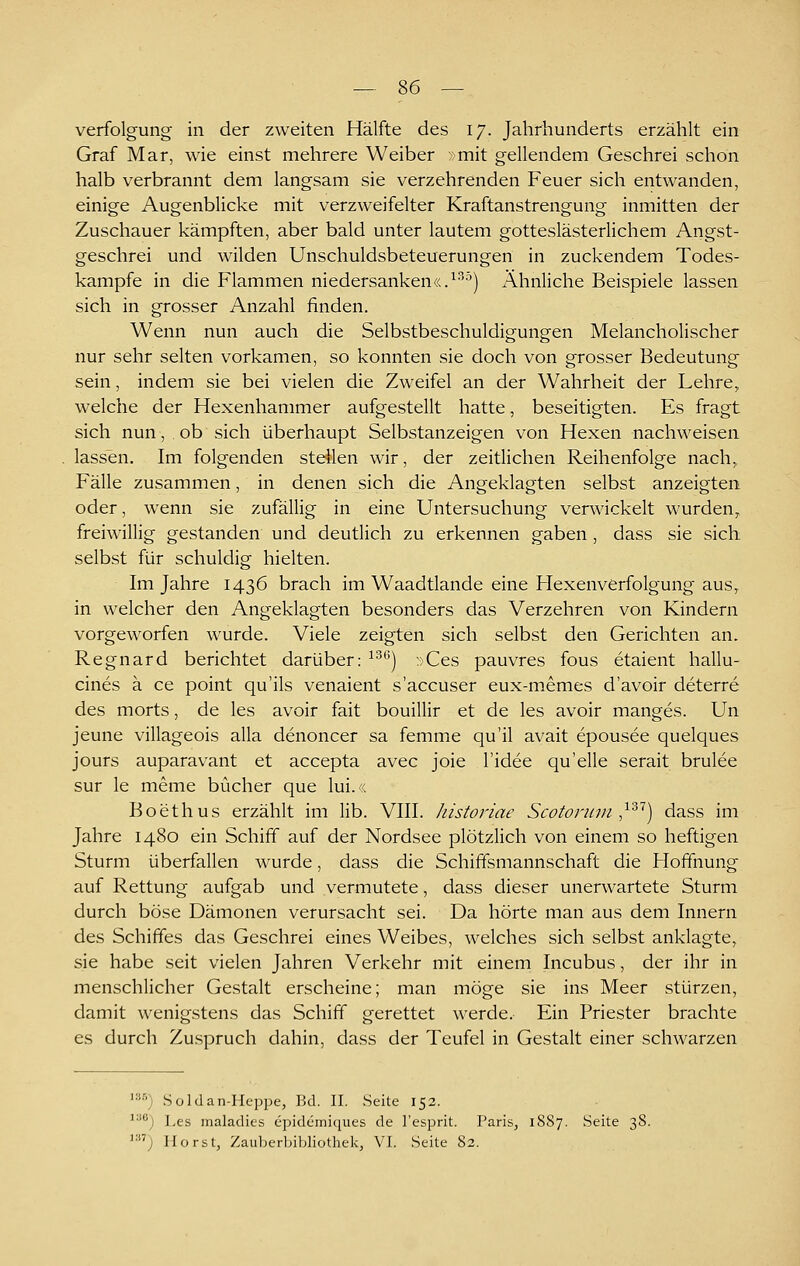 Verfolgung in der zweiten Hälfte des 17. Jahrhunderts erzählt ein Graf Mar, wie einst mehrere Weiber »mit gellendem Geschrei schon halb verbrannt dem langsam sie verzehrenden Feuer sich entwanden, einige Augenblicke mit verzweifelter Kraftanstrengung inmitten der Zuschauer kämpften, aber bald unter lautem gotteslästerlichem Angst- geschrei und wilden Unschuldsbeteuerungen in zuckendem Todes- kampfe in die Flammen niedersanken«.^°'-^) Ähnliche Beispiele lassen sich in grosser Anzahl finden. Wenn nun auch die Selbstbeschuldigungen Melancholischer nur sehr selten vorkamen, so konnten sie doch von grosser Bedeutung sein, indem sie bei vielen die Zweifel an der Wahrheit der Lehre, welche der Hexenhammer aufgestellt hatte, beseitigten. Es fragt sich nun, ob sich überhaupt Selbstanzeigen von Hexen nachweisen lassen. Im folgenden stellen wir, der zeitlichen Reihenfolge nach,, Fälle zusammen, in denen sich die Angeklagten selbst anzeigten oder, wenn sie zufällig in eine Untersuchung verwickelt wurden,, freiwillig gestanden und deutlich zu erkennen gaben , dass sie sich selbst für schuldig hielten. Im Jahre 1436 brach im Waadtlande eine Hexenverfolgung aus, in welcher den Angeklagten besonders das Verzehren von Kindern vorgeworfen wurde. Viele zeigten sich selbst den Gerichten an. Regnard berichtet darüber: ^^^) »Ces pauvres fous etaient hallu- cines ä ce point qu'ils venaient s'accuser eux-memes d'avoir deterre des morts, de les avoir fait bouillir et de les avoir manges. Un jeune villageois alla denoncer sa femme qu'il avait epousee quelques jours auparavant et accepta avec joie l'idee qu'elle serait brulee sur le meme bücher que lui.« Boethus erzählt im lib. VIII. historiae Scotonnn ^'^'^) dass im Jahre 1480 ein Schiff auf der Nordsee plötzlich von einem so heftigen Sturm überfallen wurde, dass die Schiffsmannschaft die Hoffnung auf Rettung aufgab und vermutete, dass dieser unerwartete Sturm durch böse Dämonen verursacht sei. Da hörte man aus dem Innern des SchifTes das Geschrei eines Weibes, welches sich selbst anklagte, sie habe seit vielen Jahren Verkehr mit einem Incubus, der ihr in menschlicher Gestalt erscheine; man möge sie ins Meer stürzen, damit wenigstens das Schiff gerettet werde. Ein Priester brachte es durch Zuspruch dahin, dass der Teufel in Gestalt einer schwarzen '■■'■'') Soldan-Heppe, Bd. IL Seite 152. ^•'j Les maladies epidemiques de l'esprit. Paris, 1887. Seite 38. '; Horst, Zaubcrljjbliothek, VL Seite 82.