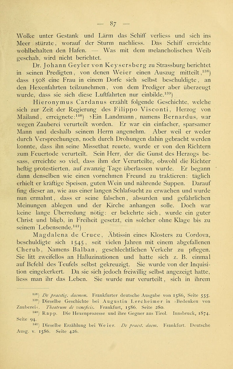 Wolke unter Gestank und Lärm das Schiff verliess und sich ins Meer stürzte, worauf der Sturm nachliess. Das Schiff erreichte wohlbehalten den Hafen. — Was mit dem melancholischen Weib geschah, wird nicht berichtet. Dr. Johann Geyler von Keysersberg zu Strassburg berichtet in seinen Predigten, von denen Weier einen Auszug mitteilt ,^'^^) dass 1508 eine Frau in einem Dorfe sich selbst beschuldigte, an den Hexenfahrten teilzunehmen, von dem Prediger aber überzeugt wurde, dass sie sich diese Luftfahrten nur einbilde.^^''*) Hieronymus Cardanus erzählt folgende Geschichte, welche sich zur Zeit der Regierung des Filippo Visconti, Herzog von Mailand, erreignete:^'^*^) ^Ein Landmann, namens Bernardus, war wegen Zauberei verurteilt worden. Er war ein einfacher, sparsamer Mann und deshalb seinem Herrn angenehm. Aber weil er weder durch Versprechungen, noch durch Drohungen dahin gebracht werden konnte, dass ihn seine Missethat reuete, wurde er von den Richtern zum Feuertode verurteilt. Sein Herr, der die Gunst des Herzogs be- sass, erreichte so viel, dass ihm der Verurteilte, obwohl die Richter heftig protestierten, auf zwanzig Tage überlassen wurde. Er begann dann denselben wie einen vornehmen Freund zu traktieren: täglich erhielt er kräftige Speisen, guten Wein und nährende Suppen. Darauf fing dieser an, wie aus einer langen Schlafsucht zu erwachen und wurde nun ermahnt, dass er seine falschen, absurden und gefährlichen Meinungen ablegen und der Kirche anhangen solle. Doch war keine lange Überredung nötig: er bekehrte sich, wurde ein guter Christ und blieb, in Freiheit gesetzt, ein solcher ohne Klage bis zu seinem Lebensende.^*^) Magdalena de Cruce, Äbtissin eines Klosters zu Cordova, beschuldigte sich 1545 , seit vielen Jahren mit einem abgefallenen Cherub, Namens Balban, geschlechtlichen Verkehr zu pflegen. Sie litt zweifellos an Halluzinationen und hatte sich z. B. einmal auf Befehl des Teufels selbst gekreuzigt. Sie wurde von der Inquisi- tion eingekerkert. Da sie sich jedoch freiwillig selbst angezeigt hatte, liess man ihr das Leben. Sie wurde nur verurteilt, sich in ihrem ^^'*) De praestig. daemon. Frankfurter deutsche Ausgabe von 1586, Seite 555. '^^^^ Dieselbe Geschichte bei Augustin Lercheimer in »Bedenken von Zauberei«. Theatriim de veneficis. Frankfurt, 1586. Seite 280. ^^^') Rapp. Die Hexenprozesse und ihre Gegner aus Tirol. Innsbruck, 1S74. Seite 94. ^*^) Dieselbe Erzählung bei W^eier. De praest. daem. Frankfurt. Deutsche Ausg. V. 1586. Seite 426.