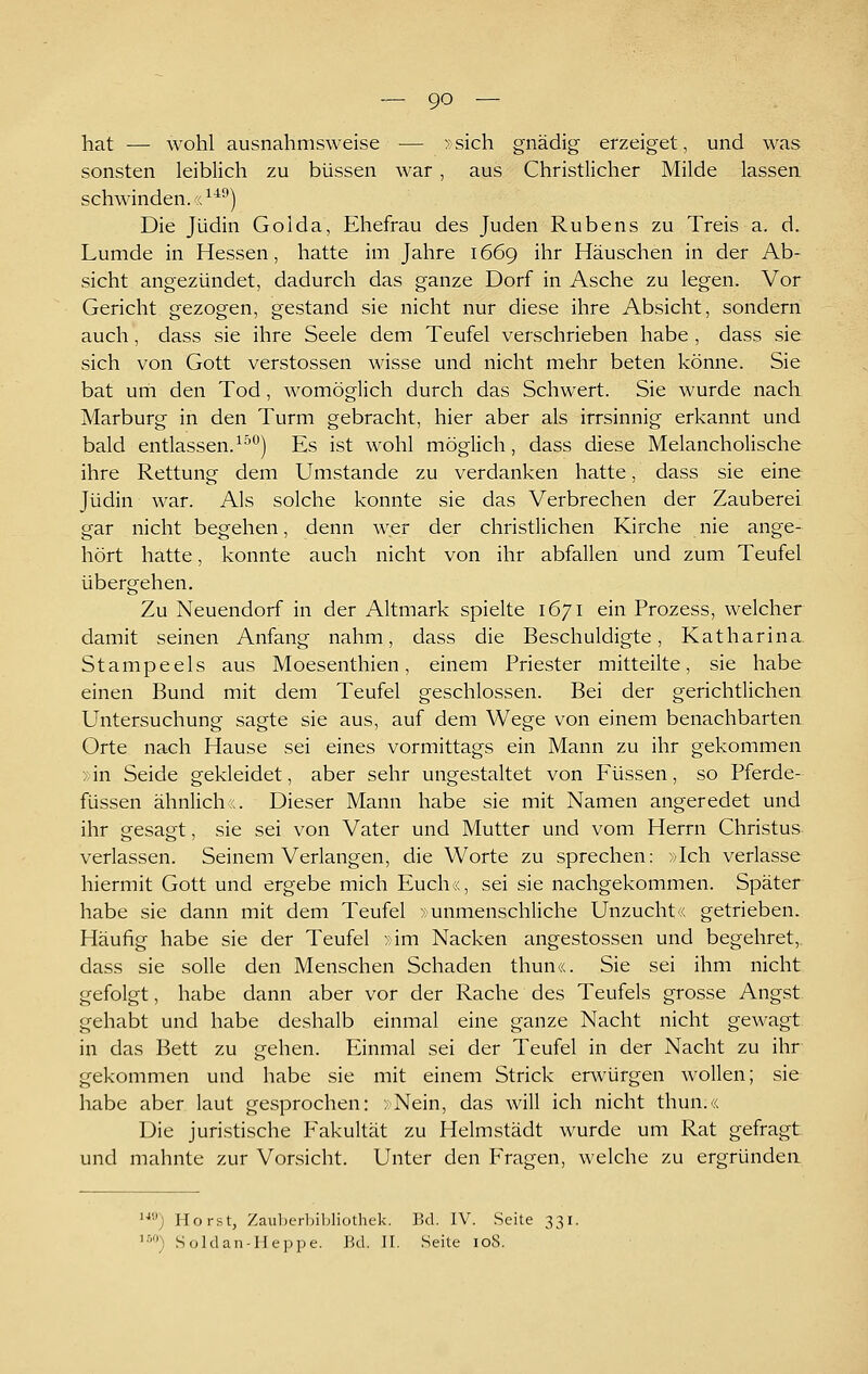 hat — wohl ausnahmsweise — > sich gnädig erzeiget, und was sonsten leiblich zu büssen war, aus Christlicher Milde lassen schwinden. ((^^^) Die Jüdin Golda, Ehefrau des Juden Rubens zu Treis a, d. Lumde in Hessen, hatte im Jahre 1669 ihr Häuschen in der Ab- sicht angezündet, dadurch das ganze Dorf in Asche zu legen. Vor Gericht gezogen, gestand sie nicht nur diese ihre Absicht, sondern auch, dass sie ihre Seele dem Teufel verschrieben habe , dass sie sich von Gott Verstössen wisse und nicht mehr beten könne. Sie bat um den Tod, womöglich durch das Schwert. Sie wurde nach Marburg in den Turm gebracht, hier aber als irrsinnig erkannt und bald entlassen.^^'''^) Es ist wohl möglich, dass diese Melancholische ihre Rettung dem Umstände zu verdanken hatte, dass sie eine Jüdin war. Als solche konnte sie das Verbrechen der Zauberei gar nicht begehen, denn wer der christlichen Kirche nie ange- hört hatte, konnte auch nicht von ihr abfallen und zum Teufel übergehen. Zu Neuendorf in der Altmark spielte 1671 ein Prozess, welcher damit seinen Anfang nahm, dass die Beschuldigte, Katharina. Stampeels aus Moesenthien, einem Priester mitteilte, sie habe einen Bund mit dem Teufel geschlossen. Bei der gerichtlichen Untersuchung sagte sie aus, auf dem Wege von einem benachbarten Orte nach Hause sei eines vormittags ein Mann zu ihr gekommen >;in Seide gekleidet, aber sehr ungestaltet von Füssen, so Pferde- füssen ähnlich«. Dieser Mann habe sie mit Namen angeredet und ihr gesagt, sie sei von Vater und Mutter und vom Herrn Christus verlassen. Seinem Verlangen, die Worte zu sprechen: »Ich verlasse hiermit Gott und ergebe mich Euch«, sei sie nachgekommen. Später habe sie dann mit dem Teufel »unmenschliche Unzucht« getrieben. Häufig habe sie der Teufel »im Nacken angestossen und begehret, dass sie solle den Menschen Schaden thun«. Sie sei ihm nicht gefolgt, habe dann aber vor der Rache des Teufels grosse Angst gehabt und habe deshalb einmal eine ganze Nacht nicht gewagt in das Bett zu gehen. Einmal sei der Teufel in der Nacht zu ihr gekommen und habe sie mit einem Strick erwürgen wollen; sie habe aber laut gesprochen: »Nein, das will ich nicht thun.« Die juristische Eakultät zu Helmstädt wurde um Rat gefragt und mahnte zur Vorsicht. Unter den Fragen, welche zu ergründen '■''•') Horst, Zauljcrbiljüothek. Bd. IV. Seite 331. ^■''') Soldan-IIeppe. Bd. II. Seite 108.