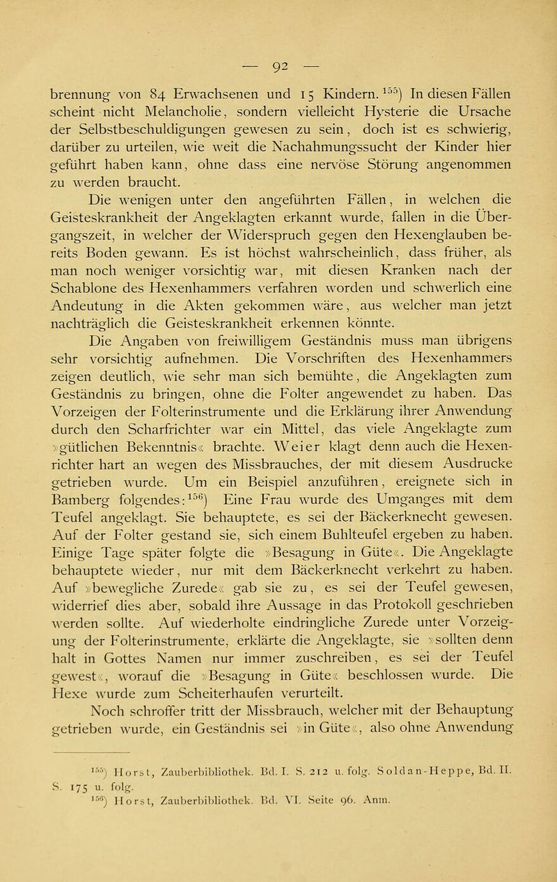 brennung- von 84 Erwachsenen und 15 Kindern. ^^'^) In diesen Fällen scheint nicht Melancholie, sondern vielleicht Hysterie die Ursache der Selbstbeschuldigungen gewesen zu sein, doch ist es schwierig, darüber zu urteilen, wie weit die Nachahmungssucht der Kinder hier geführt haben kann, ohne dass eine ner\^öse Störung angenommen zu werden braucht. Die wenigen unter den angeführten Fällen, in welchen die Geisteskrankheit der Angeklagten erkannt wurde, fallen in die Über- gangszeit, in welcher der Widerspruch gegen den Hexenglauben be- reits Boden gewann. Es ist höchst wahrscheinlich, dass früher, als man noch weniger vorsichtig war, mit diesen Kranken nach der Schablone des Hexenhammers verfahren worden und schwerlich eine Andeutung in die Akten gekommen wäre, aus welcher man jetzt nachträglich die Geisteskrankheit erkennen könnte. Die Angaben von freiwilligem Geständnis muss man übrigens sehr vorsichtig aufnehmen. Die Vorschriften des Hexenhammers zeigen deutlich, wie sehr man sich bemühte, die Angeklagten zum Geständnis zu bringen, ohne die Folter angewendet zu haben. Das Vorzeigen der Folterinstrumente und die Erklärung ihrer Anwendung durch den Scharfrichter war ein Mittel, das viele Angeklagte zum Xgütlichen Bekenntnis« brachte. Weier klagt denn auch die Hexen- richter hart an wegen des Missbrauches, der mit diesem Ausdrucke getrieben wurde. Um ein Beispiel anzuführen, ereignete sich in Bamberg folgendes: ^^'') Eine Frau wurde des Umganges mit dem Teufel angeklagt. Sie behauptete, es sei der Bäckerknecht gewesen. Auf der Folter gestand sie, sich einem Buhlteufel ergeben zu haben. Einige Tage später folgte die »Besagung in Güte«. Die Angeklagte behauptete wieder, nur mit dem Bäckerknecht verkehrt zu haben. Auf »bewegliche Zurede« gab sie zu, es sei der Teufel gewesen, widerrief dies aber, sobald ihre Aussage in das Protokoll geschrieben werden sollte. Auf wiederholte eindringliche Zurede unter Vorzeig- ung der Folterinstrumente, erklärte die Angeklagte, sie »sollten denn halt in Gottes Namen nur immer zuschreiben, es sei der Teufel gewest;, worauf die »Besagung in Güte;< beschlossen wurde. Die Hexe wurde zum Scheiterhaufen verurteilt. Noch schroffer tritt der Missbrauch, welcher mit der Behauptung getrieben wurde, ein Geständnis sei »in Güte c, also ohne Anwendung '•'■) Horst, Zaul)erl)ibliothek. Bd. I. S. 212 u. folg. S old a n-H e p p e, Bd. II. S. 175 u. folg. '■'■'; Horst, Zaul)erl)il)liothek. IUI. VI. Seite 96. Anm.