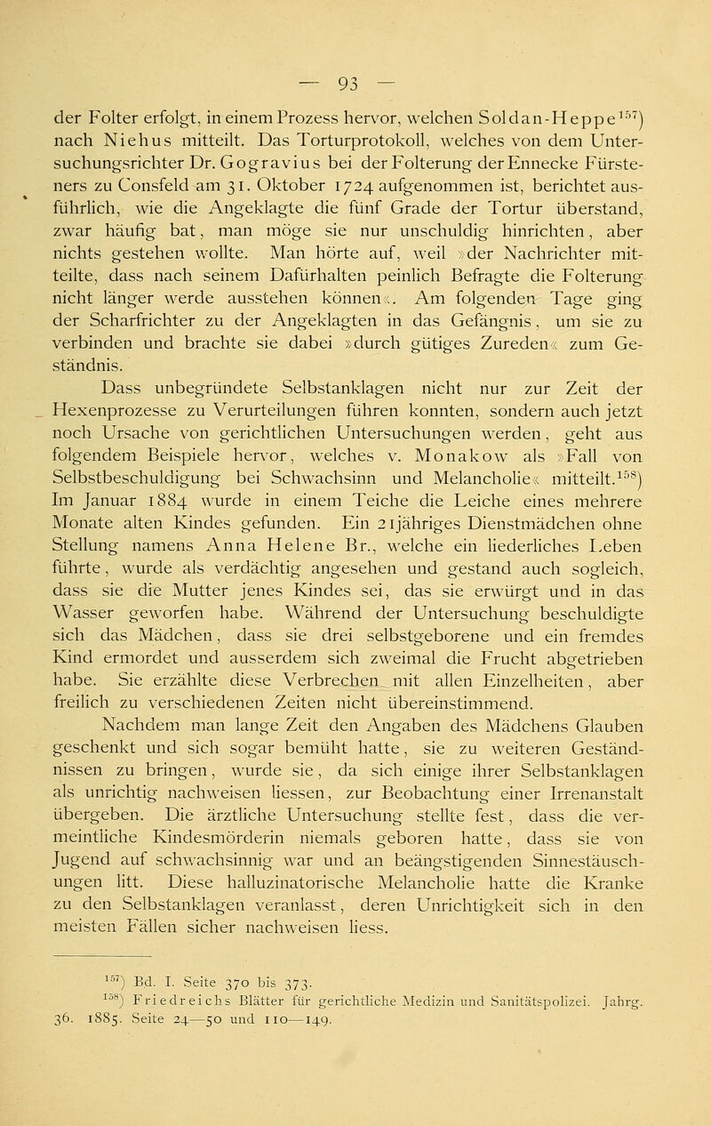 der Folter erfolgt, in einem Prozess hervor, welchen Soldan-Heppe^'''^) nach Niehus mitteilt. Das Torturprotokoll, welches von dem Unter- suchungsrichter Dr. Gogravius bei der Folterung der Ennecke Fürste- ners zu Consfeld am 31. Oktober 1724 aufgenommen ist, berichtet aus- führlich, wie die Angeklagte die fünf Grade der Tortur überstand, zwar häufig bat, man möge sie nur unschuldig hinrichten, aber nichts gestehen wollte. Man hörte auf, weil »der Nachrichter mit- teilte, dass nach seinem Dafürhalten peinlich Befragte die Folterung nicht länger werde ausstehen können«. Am folgenden Tage ging der Scharfrichter zu der Angeklagten in das Gefängnis, um sie zu verbinden und brachte sie dabei »durch gütiges Zureden« zum Ge- ständnis. Dass unbegründete Selbstanklagen nicht nur zur Zeit der Hexenprozesse zu Verurteilungen führen konnten, sondern auch jetzt noch Ursache von gerichtlichen Untersuchungen werden, geht aus folgendem Beispiele hervor, welches v. Monakow als »Fall von Selbstbeschuldigung bei Schwachsinn und Melancholie« mitteilt.^^^) Im Januar 1884 wurde in einem Teiche die Leiche eines mehrere Monate alten Kindes gefunden. Ein 2ijähriges Dienstmädchen ohne Stellung namens Anna Helene Br., welche ein liederliches Eeben führte, wurde als verdächtig angesehen und gestand auch sogleich, dass sie die Mutter jenes Kindes sei, das sie erwürgt und in das Wasser geworfen habe. Während der Untersuchung beschuldigte sich das Mädchen, dass sie drei selbstgeborene und ein fremdes Kind ermordet und ausserdem sich zweimal die Frucht abgetrieben habe. Sie erzählte diese Verbrechen mit allen Einzelheiten, aber freilich zu verschiedenen Zeiten nicht übereinstimmend. Nachdem man lange Zeit den Angaben des Mädchens Glauben geschenkt und sich sogar bemüht hatte, sie zu weiteren Geständ- nissen zu bringen, wurde sie, da sich einige ihrer Selbstanklagen als unrichtig nachweisen Hessen, zur Beobachtung einer Irrenanstalt übergeben. Die ärztliche Untersuchung stellte fest, dass die ver- meintliche Kindesmörderin niemals geboren hatte, dass sie von Jugend auf schwachsinnig war und an beängstigenden Sinnestäusch- ungen litt. Diese halluzinatorische Melancholie hatte die Kranke zu den Selbstanklagen veranlasst, deren Unrichtigkeit sich in den meisten Fällen sicher nachweisen Hess. ^^^) Bd. I. Seite 370 bis 373. I08-J Friedreichs Blätter für gerichtliche Medizin und Sanitätspolizei. Jahrg. 36. 1885. Seite 24.—50 und iio—149.