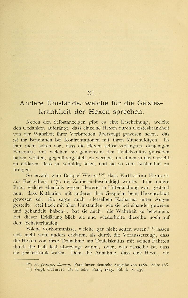 XL Andere Umstände, Vielehe für die Geistes- krankheit der Hexen sprechen. Neben den Selbstanzeigen gibt es eine Erscheinung, welche den Gedanken aufdrängt, dass einzelne Hexen durch Geisteskrankheit von der Wahrheit ihrer Verbrechen überzeugt gewesen seien, das ist ihr Benehmen bei Konfrontationen mit ihren Mitschuldigen. Es kam nicht selten vor, dass die Hexen selbst verlangten, denjenigen Personen, mit welchen sie gemeinsam den Teufelskultus getrieben haben wollten, gegenübergestellt zu werden, um ihnen in das Gesicht zu erklären, dass sie schuldig seien, und sie so zum Geständnis zu bringen. So erzählt zum Beispiel Weier,^'''^) dass Katharina Hensels aus Feckelberg 1576 der Zauberei beschuldigt wurde. Eine andere Frau, welche ebenfalls wegen Hexerei in Untersuchung war, gestand nun, dass Katharina mit anderen ihre Gespielin beim Hexensabbat gewesen sei. Sie sagte auch »derselben Katharina unter Augen gestellt« »frei keck mit allen Umständen, wie sie bei einander gewesen und gehandelt haben < , bat sie auch, die Wahrheit zu bekennen. Bei dieser Erklärung blieb sie und wiederholte dieselbe noch auf dem Scheiterhaufen. Solche Vorkommnisse, welche gar nicht selten waren,^^^) lassen sich nicht wohl anders erklären, als durch die Voraussetzung, dass die Hexen von ihrer Teilnahme am Teufelskultus mit seinen Fahrten durch die Luft fest überzeugt waren, oder, was dasselbe ist, dass sie geisteskrank waren. Denn die Annahme, dass eine Hexe, die ^''°) De praestig. daemoii. Frankfurter deutsche Ausgabe von 1586. Seite 568. i!) Vergl. Calmeil. De la folie. Paris, 1845. Bd. I. S. 439.