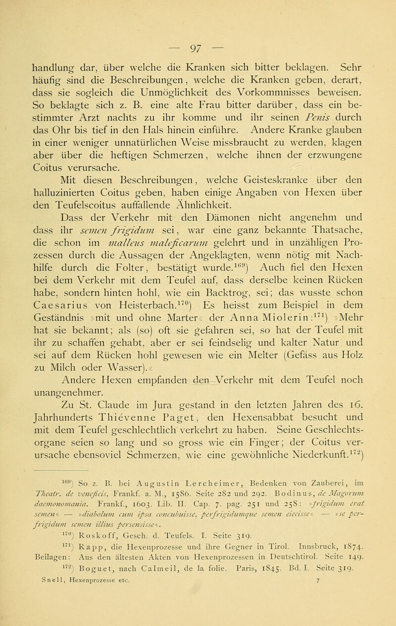 handlung- dar, über welche die Kranken sich bitter beklagen. Sehr häufig sind die Beschreibungen, welche die Kranken geben, derart, dass sie sogleich die Unmöglichkeit des Vorkommnisses beweisen. So beklagte sich z. B. eine alte Frau bitter darüber, dass ein be- stimmter Arzt nachts zu ihr komme und ihr seinen Penis durch das Ohr bis tief in den Hals hinein einführe. Andere Kranke glauben in einer weniger unnatürlichen Weise missbraucht zu werden, klagen aber über die heftigen Schmerzen, welche ihnen der erzwungene Coitus verursache. Mit diesen Beschreibungen, welche Geisteskranke über den halluzinierten Coitus geben, haben einige Angaben von Hexen über den Teufelscoitus auffallende Ähnlichkeit. Dass der Verkehr mit den Dämonen nicht angenehm und dass ihr seinen frigidiim sei, war eine ganz bekannte Thatsache, die schon im nialleus maleficanun gelehrt und in unzähligen Pro- zessen durch die Aussagen der Angeklagten, wenn nötig mit Nach- hilfe durch die Folter, bestätigt wurde.^*'^) Auch fiel den Hexen bei dem Verkehr mit dem Teufel auf, dass derselbe keinen Rücken habe, sondern hinten hohl, wie ein Backtrog, sei; das wusste schon Caesarius von Heisterbach.^'^*^) Es heisst zum Beispiel in dem Geständnis »mit und ohne Marter« der Anna Miolerin ;^'^^) »Mehr hat sie bekannt; als (so) oft sie gefahren sei, so hat der Teufel mit ihr zu schaffen gehabt, aber er sei feindselig und kalter Natur und sei auf dem Rücken hohl gewesen wie ein Melter (Gefäss aus Holz zu Milch oder Wasser)./. Andere Hexen empfanden den Verkehr mit dem Teufel noch unangenehmer. Zu St. Claude im Jura gestand in den letzten Jahren des i6. Jahrhunderts Thievenne Paget, den Hexensabbat besucht und mit dem Teufel geschlechtlich verkehrt zu haben. Seine Geschlechts- organe seien so lang und so gross wie ein Finger; der Coitus ver- ursache ebensoviel Schmerzen, wie eine gewöhnliche Niederkunft.-^''^) ^®®) So z. B. bei Augustin Lercheimer, Bedenken von Zauberei, im Theatr. de veneficis, Frankf. a. M., 1586. Seite 282 und 292. 'BoAinws, de Älagoi-nm daemonomania, Frankf., 1603. Lib. II. Cap. 7. pag. 251 und 258: »ß-igidum erat semen« — -i^diabohim cum ipsa coiicubuisse, pe^'frigidiimque semen eiecissei. — »j^ pei'- frigiditm semen illhis persensissei.. «) Roskoff, Gesch. d. Teufels. I. Seite 319. ^^^) Rapp, die Hexenprozesse und ihre Gegner in Tirol. Innsbruck, 1S74. Beilagen: Aus den ältesten Akten von Hexenprozessen in Deutschtirol. Seite 149. 2) Boguet, nach Calmeil, de la fohe. Paris, 1S45. Bd. I. Seite 319. Snell, Hexenprozesse etc. 7