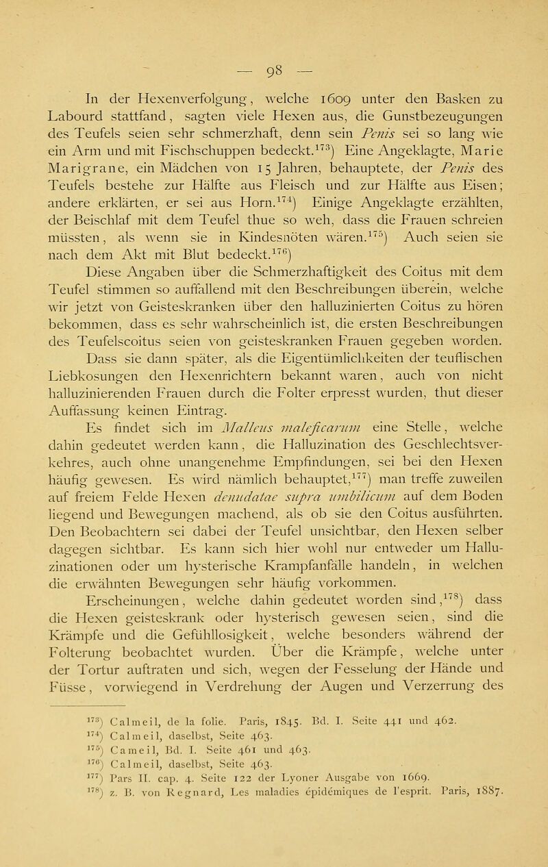 In der Hexenverfolgung, welche 1609 unter den Basken zu Labourd stattfand, sagten viele Hexen aus, die Gunstbezeugungen des Teufels seien sehr schmerzhaft, denn sein Penis sei so lang wie ein Arm und mit Fischschuppen bedeckt.•^'^^) Eine Angeklagte, Marie Marigrane, ein Mädchen von 15 Jahren, behauptete, der Penis des Teufels bestehe zur Hälfte aus Fleisch und zur Hälfte aus Eisen; andere erklärten, er sei aus Horn.^'^'^) Einige Angeklagte erzählten, der Beischlaf mit dem Teufel thue so weh, dass die Frauen schreien müssten, als wenn sie in Kindesnöten wären.^^^) Auch seien sie nach dem Akt mit Blut bedeckt.*') Diese Angaben über die Schmerzhaftigkeit des Coitus mit dem Teufel stimmen so auffallend mit den Beschreibungen überein, welche wir jetzt von Geisteskranken über den halluzinierten Coitus zu hören bekommen, dass es sehr wahrscheinlich ist, die ersten Beschreibungen des Teufelscoitus seien von geisteskranken Frauen gegeben worden. Dass sie dann später, als die Eigentümlichkeiten der teuflischen Liebkosungen den Hexenrichtern bekannt waren, auch von nicht halluzinierenden Frauen durch die Folter erjoresst wurden, thut dieser Auffassung keinen Eintrag. Es findet sich im Malleus maleficanini eine Stelle, welche dahin gedeutet werden kann, die Halluzination des Geschlechtsver- kehres, auch ohne unangenehme Empfindungen, sei bei den Hexen häufig gewesen. Es wird nämlich behauptet,^'^'') man treffe zuweilen auf freiem Felde Hexen denudatae supra jmibiliaim auf dem Boden liegend und Bewegungen machend, als ob sie den Coitus ausführten. Den Beobachtern sei dabei der Teufel unsichtbar, den Hexen selber das-egen sichtbar. Es kann sich hier wohl nur entweder um Hallu- zinationen oder um hysterische Krampfanfälle handeln, in welchen die erwähnten Bewegungen sehr häufig vorkommen. Erscheinungen, welche dahin gedeutet worden sind ,^) dass die Hexen geisteskrank oder hysterisch gewesen seien, sind die Krämpfe und die Gefühllosigkeit, welche besonders während der Folterung beobachtet wurden. Über die Krämpfe, welche unter der Tortur auftraten und sich, wegen der Fesselung der Hände und Füsse, vorwiegend in Verdrehung der Augen und Verzerrung des ■') Calmeil, de la folie. Paris, 1845. Bd. I. Seite 44.1 und 462. ■*) Calmeil, daselbst, Seite 463. '') Cameil, Bd. I. Seite 461 imd 463. ) Calmeil, daselbst, Seite 463. ') Pars II. cap. 4. Seite 123 der Lyoner Ausgabe von 1669. *) z. B. von Regnard, Les maladies epidemiques de l'esprit. Paris, 1S87.
