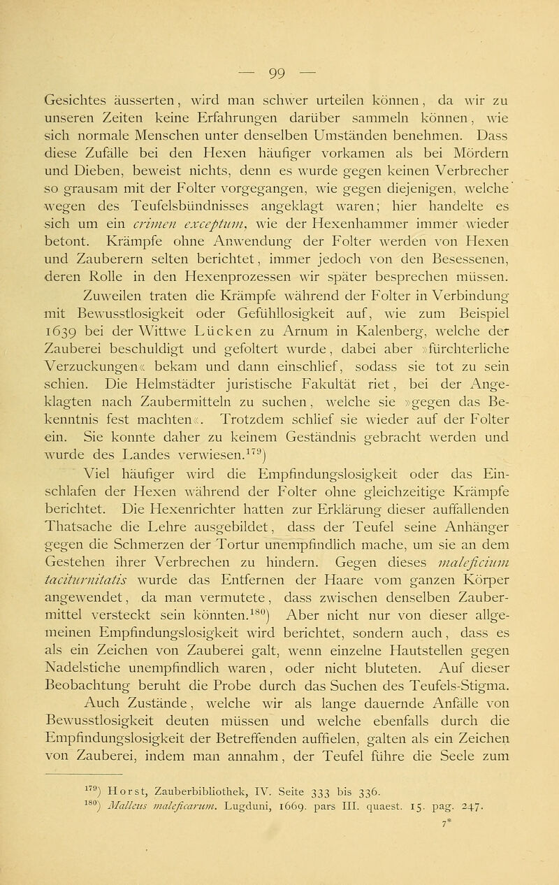 Gesichtes äusserten, wird man schwer urteilen können, da wir zu unseren Zeiten keine Erfahrungen darüber sammehi können, wie sich normale Menschen unter denselben Umständen benehmen. Dass diese Zufälle bei den Hexen häufiger vorkamen als bei Mördern und Dieben, beweist nichts, denn es wurde gegen keinen Verbrecher so grausam mit der Folter vorgegangen, wie gegen diejenigen, welche wegen des Teufelsbündnisses angeklagt waren; hier handelte es sich um ein crimen exceptiun, wie der Hexenhammer immer wieder betont. Krämpfe ohne Anwendung der Folter werden von Hexen und Zauberern selten berichtet, immer jedoch von den Besessenen, deren Rolle in den Hexenprozessen wir später besprechen müssen. Zuweilen traten die Krämpfe während der Folter in Verbindung mit Bewusstlosigkeit oder Gefühllosigkeit auf, wie zum Beispiel 1639 bei der Wittwe Lücken zu Arnum in Kaienberg, welche der Zauberei beschuldigt und gefoltert wurde, dabei aber »fürchterliche Verzückungen« bekam und dann einschlief, sodass sie tot zu sein schien. Die Helmstädter juristische Fakultät riet, bei der i\nge- klagten nach Zaubermitteln zu suchen, welche sie »gegen das Be- kenntnis fest machten;,. Trotzdem schlief sie wieder auf der Folter ein. Sie konnte daher zu keinem Geständnis gebracht werden und wurde des Landes verwiesen.^''^j Viel häufiger wird die Empfindungslosigkeit oder das Ein- schlafen der Hexen während der Folter ohne gleichzeitige Krämpfe berichtet. Die Hexenrichter hatten zur Erklärung dieser auffallenden Thatsache die Lehre ausgebildet, dass der Teufel seine Anhänger gegen die Schmerzen der Tortur unempfindlich mache, um sie an dem Gestehen ihrer Verbrechen zu hindern. Gegen dieses nialeficimn tacihtrnitatis wurde das Entfernen der Haare vom ganzen Körper angewendet, da man vermutete, dass zwischen denselben Zauber- mittel versteckt sein könnten. ^^'^) Aber nicht nur von dieser allge- meinen Empfindungslosigkeit wird berichtet, sondern auch, dass es als ein Zeichen von Zauberei galt, wenn einzelne Hautstellen gegen Nadelstiche unempfindlich waren, oder nicht bluteten. Auf dieser Beobachtung beruht die Probe durch das Suchen des Teufels-Stigma. Auch Zustände, welche wir als lange dauernde Anfälle von Bewusstlosigkeit deuten müssen und welche ebenfalls durch die Empfindungslosigkeit der Betreffenden auffielen, galten als ein Zeichen von Zauberei, indem man annahm, der Teufel führe die Seele zum ^'®) Horst, Zauberbibliothek, IV. Seite 333 bis 336. 180-j ][£(illetis maleficarum. Lugduni, 1669. pars III. quaest. 15. pag. 247. 7'
