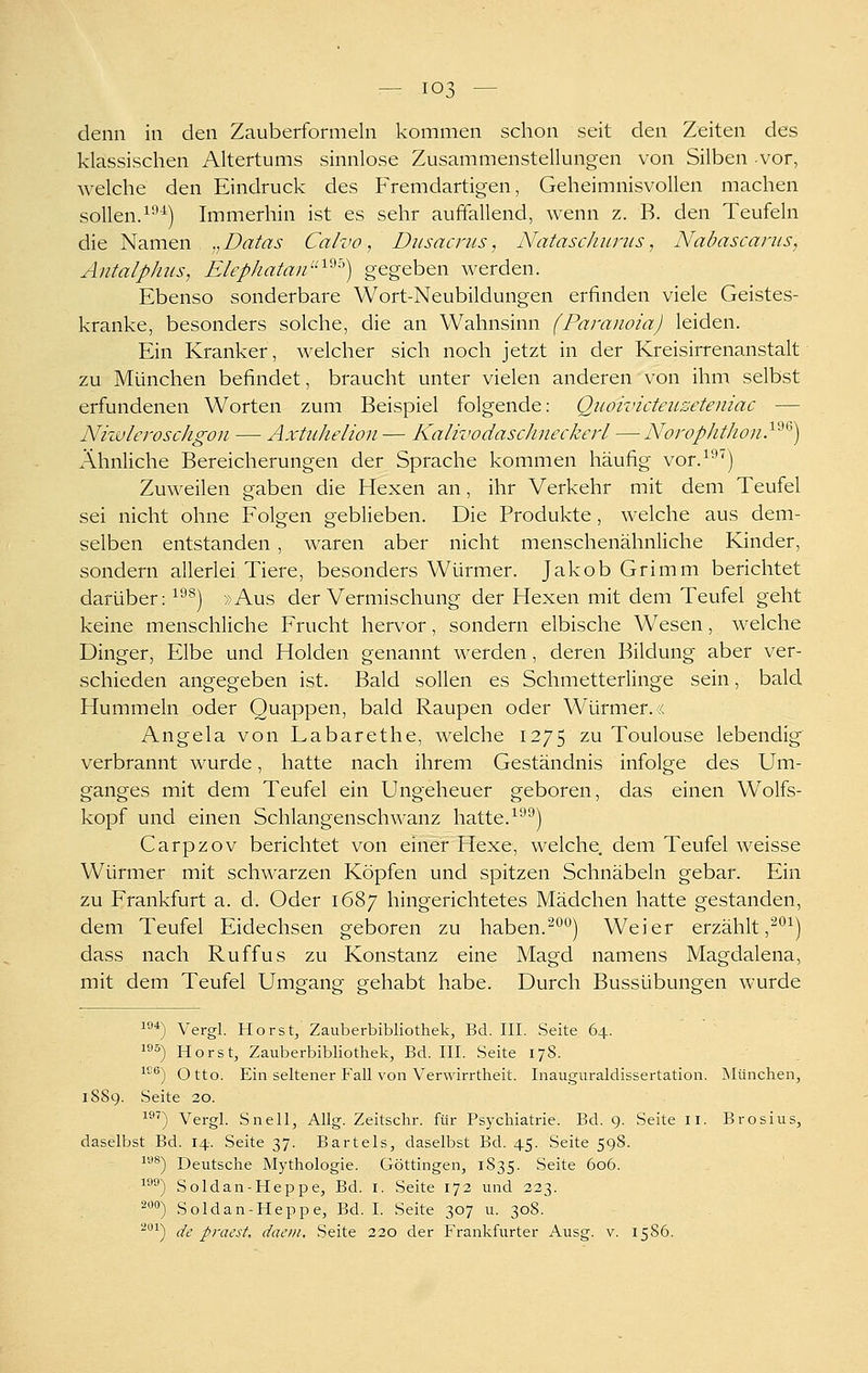 denn in den Zauberformeln kommen schon seit den Zeiten des klassischen Altertums sinnlose Zusammenstellungen von Silben vor, welche den Eindruck des Fremdartigen, Geheimnisvollen machen sollen.^•■^) Immerhin ist es sehr auffallend, wenn z. B. den Teufeln die Namen ,^Datas Calvo, Dusacnis, Nataschurus, Nabascarus, Antalplms, Elephatan'^^'') gegeben werden. Ebenso sonderbare Wort-Neubildungen erfinden viele Geistes- kranke, besonders solche, die an Wahnsinn (Paranoia) leiden. Ein Kranker, welcher sich noch jetzt in der Kreisirrenanstalt zu München befindet, braucht unter vielen anderen von ihm selbst erfundenen Worten zum Beispiel folgende: Quoivicteiiseteniac — Niwleroschgon — Axtuhelion— KalivodascJineckerL — Norophthon}'^^) Ähnliche Bereicherungen der Sprache kommen häufig vor.^'^^) Zuweilen gaben die Hexen an, ihr Verkehr mit dem Teufel sei nicht ohne Folgen geblieben. Die Produkte, welche aus dem- selben entstanden , waren aber nicht menschenähnliche Kinder, sondern allerlei Tiere, besonders Würmer. Jakob Grimm berichtet darüber: ^^^) »Aus der Vermischung der Hexen mit dem Teufel geht keine menschliche Frucht hervor, sondern elbische Wesen, welche Dinger, Elbe und Holden genannt werden, deren Bildung aber ver- schieden angegeben ist. Bald sollen es Schmetterlinge sein, bald Hummeln oder Quappen, bald Raupen oder Würmer. ;< Angela von Labarethe, welche 1275 zu Toulouse lebendig verbrannt wurde, hatte nach ihrem Geständnis infolge des Um- ganges mit dem Teufel ein Ungeheuer geboren, das einen Wolfs- kopf und einen Schlangenschwanz hatte.^''^j Carpzov berichtet von einer Hexe, welche, dem Teufel weisse Würmer mit schwarzen Köpfen und spitzen Schnäbeln gebar. Ein zu Frankfurt a. d. Oder 1687 hingerichtetes Mädchen hatte gestanden, dem Teufel Eidechsen geboren zu haben.^'''^) Weier erzählt ,^^^) dass nach Ruffus zu Konstanz eine Magd namens Magdalena, mit dem Teufel Umeano- grehabt habe. Durch Bussübuneen wurde 10*) Vergl. Horst, Zauberbibliothek, Bd. III. Seite 64. 1^5) Horst, Zauberbibliothek, Bd. III. Seite 17S. ^^) Otto. Ein seltener Fall von Verwirrtlieit. Inauguraldissertation. Rlünchen, 1889. Seite 20. i9T^ Vergl. Snell, Allg. Zeitschr. für Psychiatrie. Bd. 9. Seite li. Brosius, daselbst Bd. 14. Seite 37. Bartels, daselbst Bd. 45. Seite 598. ^''^) Deutsche Mythologie. Göttingen, 1835. Seite 606. ^°^) Soldan-Heppe, Bd. i. Seite 173 und 223. 2«o) Soldan-Heppe, Bd. I. Seite 307 u. 308. ^''^) de praest, dacin, Seite 320 der Frankfurter Ausg. v. 15S6.