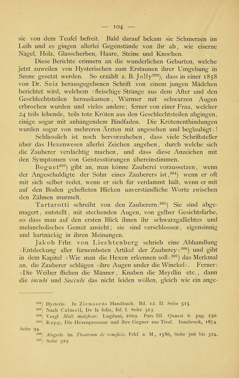 sie von dem Teufel befreit. Bald darauf bekam sie Schmerzen im Leib und es gingen allerlei Gegenstände von ihr ab, wie eiserne Nägel, Holz, Glasscherben, Haare, Steine und Knochen. Diese Berichte erinnern an die wunderlichen Geburten, welche jetzt zuweilen von Hysterischen zum Erstaunen ihrer Umgebung in Szene gesetzt werden. So erzählt z. B. Jolly^*'^), dass in einer 1858 von Dr. Seiz herausgegebenen Schrift von einem jungen Mädchen berichtet wird, welchem »fleischige Stränge aus dem After und den Geschlechtsteilen herauskamen, Würmer mit schwarzen Augen erbrochen wurden und vieles andere; ferner von einer Frau, welcher 24 teils lebende, teils tote Kröten aus den Geschlechtsteilen abgingen, einige sogar mit anhängendem Bindfaden. Die Krötenentbindungen wurden sogar von mehreren Ärzten mit angesehen und beglaubigt«! Schliesslich ist noch hen^orzuheben, dass viele Schriftsteller über das Hexenwesen allerlei Zeichen angeben, durch welche sich die Zauberer verdächtig machen, und dass diese Anzeichen mit den Symptomen von Geistesstörungen übereinstimmen. Boguet^^^) gibt an, man könne Zauberei voraussetzen, wenn der Angeschuldigte der Sohn eines Zauberers ist ,^^^) wenn er oft mit sich selber redet, wenn er sich für verdammt hält, wenn er mit auf den Boden gehefteten Blicken unverständliche Worte zwischen den Zähnen murmelt. Tartarotti schreibt von den Zauberern:^^^) Sie sind abge- magert , entstellt, mit stechenden Augen, von gelber Gesichtsfarbe, so dass man auf den ersten Blick ihnen ihr schwarzgallichtes und melancholisches Gemüt ansieht; sie sind verschlossen, eigensinnig und hartnäckig in ihren Meinungen. Jakob Frhr. von Liechtenberg schrieb eine Abhandlung »Entdeckung aller fürnembsten Artikel der Zauberey«^*^^) und gibt in dem Kapitel »Wie man die Hexen erkennen soU«^''^) das Merkmal an, die Zauberer schlügen »ihre Augen under die Winckel«. Ferner: »Die Weiber fliehen die Männer, Knaben die Meydlin etc., dann die incubi und Succnbi das nicht leiden wollen, gleich wie ein ange- ^oä) Hysterie. In Ziemssens Handbuch. Bd. 12. II. Seite 515. 20») Nach Calmeil, De la folie, Bd. I. Seite 313. 2*) Vergl. Mall, inalcficar. Lugduni, 1669. Pars III. Quaest. 6. pag. 230. ^''^) Rapp, Die Hexenprozesse und ihre Gegner aus Tirol. Innsbruck, 1874. Seite 94. '■''') Abgedr. im Theatriim de vencfids, Frkf. a. M., 1586, Seite 306 bis 324. 2') Seite 319.