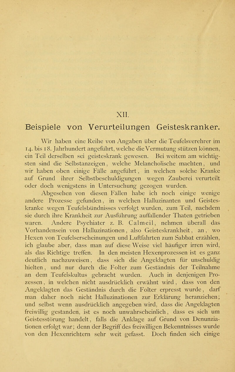XII. Beispiele von Verurteilungen Geisteskranker. Wir haben eine Reihe von Angaben über die Teufelsverehrer im 14. bis 18. Jahrhundert angeführt, welche die Vermutung stützen können, ein Teil derselben sei geisteskrank gewesen. Bei weitem am wichtig- sten sind die Selbstanzeigen, welche Melancholische machten, und Avir haben oben einige Fälle angeführt, in welchen solche Kranke auf Grund ihrer Selbstbeschuldigungen wegen Zauberei verurteilt oder doch wenigstens in Untersuchung gezogen wurden. Abgesehen von diesen Fällen habe ich noch einige wenige andere Prozesse gefunden, in welchen Halluzinanten und Geistes- kranke wegen Teufelsbündnisses verfolgt wurden, zum Teil, nachdem sie durch ihre Krankheit zur Ausführung auffallender Thaten getrieben waren. Andere Psychiater z. B. Calmeil, nehmen überall das Vorhandensein von Halluzinationen, also Geisteskrankheit, an, wo Hexen von Teufelserscheinungen und Luftfahrten zum Sabbat erzählen, ich glaube aber, dass man auf diese Weise viel häufiger irren wird, als das Richtige treffen. In den meisten Hexenprozessen ist es ganz deutlich nachzuweisen, dass sich die Angeklagten für unschuldig hielten, und nur durch die Folter zum Geständnis der Teilnahme an dem Teufelskultus gebracht wurden. Auch in denjenigen Pro- zessen , in welchen nicht ausdrücklich erwähnt wird , dass von den Angeklagten das Geständnis durch die Folter erpresst wurde, darf man daher noch nicht Halluzinationen zur Erklärung heranziehen; und selbst wenn ausdrücklich angegeben wird, dass die Angeklagten freiwillig gestanden, ist es noch unwahrscheinlich, dass es sich um Geistesstörung handelt, falls die Anklage auf Grund von Denunzia- tionen erfolgt war; denn der Begriff des freiwilligen Bekenntnisses wurde von den Hexenrichtern sehr weit eefasst. Doch finden sich einige
