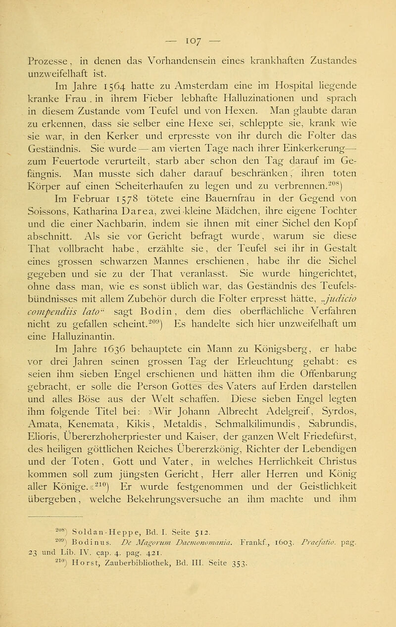 Prozesse, in denen das Vorhandensein eines krankhaften Zustandes unzweifelhaft ist. Im Jahre 1564 hatte zu Amsterdam eine im Hospital liegende kranke Frau . in ihrem Fieber lebhafte Halluzinationen und sprach in diesem Zustande vom Teufel und von Hexen. Man glaubte daran zu erkennen, dass sie selber eine Hexe sei, schleppte sie, krank wie sie Avar, in den Kerker und erpresste von ihr durch die Folter das Geständnis. Sie wurde — am vierten Tage nach ihrer Einkerkerung— zum Feuertode verurteilt, starb aber schon den Tag darauf im Ge- fängnis. Man musste sich daher darauf beschränken, ihren toten Körper auf einen Scheiterhaufen zu legen und zu verbrennen.^^^) Im Februar 1578 tötete eine Bauernfrau in der Gegend von Soissons, Katharina Darea, zwei kleine Mädchen, ihre eigene Tochter und die einer Nachbarin, indem sie ihnen mit einer Sichel den Kopf abschnitt. Als sie vor Gericht befragt wurde, Avarum sie diese That vollbracht habe, erzählte sie, der Teufel sei ihr in Gestalt eines grossen schwarzen Mannes erschienen, habe ihr die Sichel gegeben und sie zu der That veranlasst. Sie wurde hingerichtet, ohne dass man, wie es sonst üblich war, das Geständnis des Teufels- bündnisses mit allem Zubehör durch die Folter erpresst hätte, ..jiidicio compendiis lato sagt Bodin, dem dies oberflächliche Verfahren nicht zu gefallen scheint, ^'^^j Es handelte sich hier unzweifelhaft um eine Halluzinantin. Im Jahre 1636 behauptete ein Mann zu Königsberg, er habe vor drei Jahren seinen grossen Tag der Erleuchtung gehabt: es seien ihm sieben Engel erschienen und hätten ihm die Offenbarung gebracht, er solle die Person Gottes des Vaters auf Erden darstellen und alles Böse aus der Welt schaffen. Diese sieben Engel legten ihm folgende Titel bei: »Wir Johann Albrecht Adelgreif, Syrdos, Amata, Kenemata, Kikis , Metaldis , Schmalkilimundis , Sabrundis, Elioris, Übererzhoherpriester und Kaiser, der ganzen Welt Friedefürst, des heiligen göttlichen Reiches Übererzkönig, Richter der Lebendigen und der Toten, Gott und Vater, in welches Herrlichkeit Christus kommen soll zum jüngsten Gericht, Herr aller Herren und König aller Könige. ((^^'^) Er wurde festgenommen und der Geistlichkeit übergeben, welche Bekehrungsversuche an ihm machte und ihm 208A *) Soldan-Heppe, Bd. I. Seite 513. ^°®) Bodin US. De MagoriDii Daenionomania. Frankf., 1603. Praefatio. pag. 23 und Lib. IV. cap. 4. pag. 421. 2^'^) Horst, Zauberbibliothek, Bd. III. Seite 353.