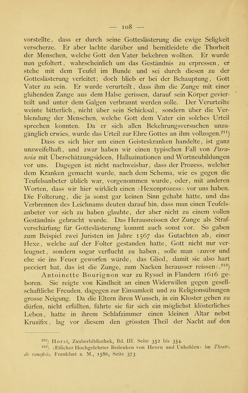 — io8 — vorstellte, dass er durch seine Gotteslästerung die ewige Seligkeit verscherze. Er aber lachte darüber und bemitleidete die Thorheit der Menschen, welche Gott den Vater bekehren wollten. Er wurde nun gefoltert, wahrscheinlich um das Geständnis zu erpressen, er stehe mit dem Teufel im Bunde und sei durch diesen zu der Gotteslästerung verleitet; doch blieb er bei der Behauptung, Gott Vater zu sein. Er wurde verurteilt, dass ihm die Zunge mit einer glühenden Zange aus dem Halse gerissen, darauf sein Körper gevier- teilt und unter dem Galgen verbrannt werden solle. Der Verurteilte weinte bitterlich, nicht über sein Schicksal, sondern über die Ver- blendung der Menschen, welche Gott dem Vater ein solches Urteil sprechen konnten. Da er sich allen Bekehrungsversuchen unzu- gänglich erwies, wurde das Urteil zur Ehre Gottes an ihm voUzogen.-^^^) Dass es sich hier um einen Geisteskranken handelte, ist ganz unzweifelhaft, und zwar haben wir einen typischen Fall von Para- noia mit Überschätzungsideen, Halluzinationen und Wortneubildungen vor uns. Dagegen ist nicht nachweisbar, dass der Prozess, welcher dem Kranken gemacht wurde, nach dem Schema, wie es gegen die Teufelsanbeter üblich war, vorgenommen wurde, oder, mit anderen Worten, dass wir hier wirklich einen »Hexenprozess« vor uns haben. Die Folterung, die ja sonst gar keinen Sinn gehabt hätte, und das Verbrennen des Leichnams deuten darauf hin, dass man einen Teufels- anbeter vor sich zu haben glaubte, der aber nicht zu einem vollen Geständnis gebracht v/urde. Das Herausreissen der Zunge als Straf- verschärfung für Gotteslästerung kommt auch sonst vor. So gaben zum Beispiel zwei Juristen im Jahre 1567 das Gutachten ab, einer Hexe, welche auf der Folter gestanden hatte, Gott nicht nur ver- leugnet, sondern sogar verflucht zu haben, solle man »zuvor und ehe sie ins Feuer geworfen würde, das Glied, damit sie also hart pecciert hat, das ist die Zunge, zum Nacken herausser reissen«.^^^) Antoinette Bourignon war zu Ryssel in Flandern 1616 ge- boren. Sie zeigte von Kindheit an einen Widerwillen gegen gesell- schaftliche Freuden, dagegen zur Einsamkeit und zu Religionsübungen grosse Neigung. Da die Eltern ihren Wunsch, in ein Kloster gehen zu dürfen, nicht erfüllten, führte sie für sich ein möglichst klösterliches Leben, hatte in ihrem Schlafzimmer einen kleinen Altar nebst Kruzifix, lag vor diesem den grössten Theil der Nacht auf den 2) Horst, Zauljerljibliothek, Bd. III. Seite 352 bis 354. ^''•') /.Etlicher Hochgelehrter Bedenken von Hexen und Unholden« im Tlieatr. de veneßcis, ]''rankfurt a. M., 1586, Seite 373.