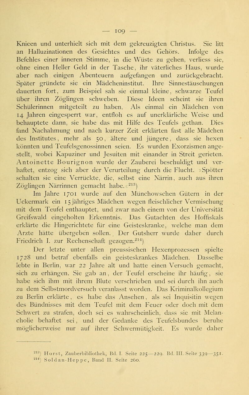 Knieen und unterhielt sich mit dem gekreuzigten Christus. Sie litt an Halluzinationen des Gesichtes und des Gehörs. Infolge des Befehles einer inneren Stimme, in die Wüste zu gehen, verliess sie, ohne einen Heller Geld in der Tasche, ihr väterliches Haus, wurde aber nach einigen Abenteuern aufgefangen und zurückgebracht. Später gründete sie ein Mädcheninstitut. Ihre Sinnestäuschungen dauerten fort, zum Beispiel sah sie einmal kleine, schwarze Teufel über ihren Zöglingen schweben. Diese Ideen scheint sie ihren Schülerinnen mitgeteilt zu haben. Als einmal ein Mädchen von 14 Jahren eingesperrt war, entfloh es auf unerklärliche Weise und behauptete dann, sie habe das mit Hilfe des Teufels gethan. Dies fand Nachahmung und nach kurzer Zeit erklärten fast alle Mädchen des Institutes, mehr als 50, ältere und jüngere, dass sie hexen könnten und Teufelsgenossinnen seien. Es wurden Exorzismen ange- stellt, wobei Kapuziner und Jesuiten mit einander in Streit gerieten. Antoinette Bourignon wurde der Zauberei beschuldigt und ver- haftet, entzog sich aber der Verurteilung durch die Flucht. »Spötter schalten sie eine Verrückte, die, selbst eine Närrin, auch aus ihren Zöglingen Närrinnen gemacht habe.«^^^) Im Jahre 1701 wurde auf den Münchowschen Gütern in der Uckermark ein 15 jähriges Mädchen wegen fleischlicher Vermischung mit dem Teufel enthauptet, und zwar nach einem von der Universität Greifswald eingeholten Erkenntnis. Das Gutachten des Hoffiskals erklärte die Hingerichtete für eine Geisteskranke, welche man dem Arzte hätte übergeben sollen. Der Gutsherr wurde daher durch Friedrich I. zur Rechenschaft gezogen.^^^) Der letzte unter allen preussischen Hexenprozessen spielte 1728 und betraf ebenfalls ein geisteskrankes Mädchen. Dasselbe lebte in Berlin, war 22 Jahre alt und hatte einen Versuch gemacht, sich zu erhängen. Sie gab an, der Teufel erscheine ihr häufig, sie habe sich ihm mit ihrem Blute verschrieben und sei durch ihn auch zu dem Selbstmordversuch veranlasst worden. Das Kriminalkollegium zu Berlin erklärte, es habe das Ansehen, als sei Inquisitin wegen des Bündnisses mit dem Teufel mit dem Feuer oder doch mit dem Schwert zu strafen, doch sei es wahrscheinlich, dass sie mit Melan- cholie behaftet sei, und der Gedanke des Teufelsbundes beruhe möglicherweise nur auf ihrer Schwermütig-keit. Es wurde daher 2) Horst, Zauberbibliothek, Bd. I. Seite 225—229. Bd. III. Seite 339—351. ^^*) Soldan-Heppe, Band IL Seite 260.