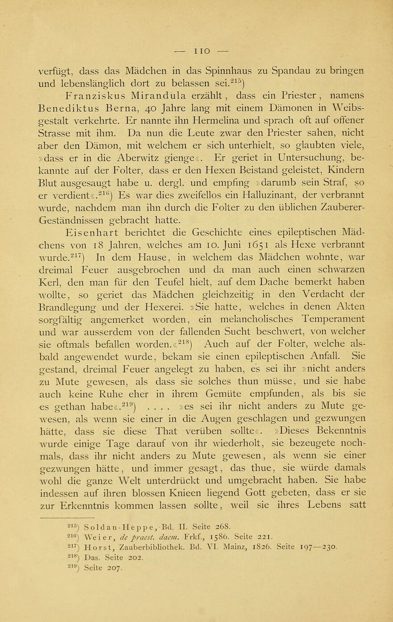 verfügt, dass das Mädchen in das Spinnhaus zu Spandau zu bringen und lebenslänglich dort zu belassen sei.-^^'') Franziskus Mirandula erzählt, dass ein Priester, namens Benediktus Berna, 40 Jahre lang mit einem Dämonen in Weibs- gestalt verkehrte. Er nannte ihn Hermelina und sprach oft auf offener Strasse mit ihm. Da nun die Leute zwar den Priester sahen, nicht aber den Dämon, mit welchem er sich unterhielt, so glaubten viele, »dass er in die Aberwitz gienge«. Er geriet in Untersuchung, be- kannte auf der Folter, dass er den Hexen Beistand geleistet, Kindern Blut ausgesaugt habe u. dergl. und empfing »darumb sein Straf, so er verdient«.-^*') Es war dies zweifellos ein Halluzinant, der verbrannt wurde, nachdem man ihn durch die Folter zu den üblichen Zauberer- Geständnissen gebracht hatte. Eisenhart berichtet die Geschichte eines epileptischen Mäd- chens von 18 Jahren, welches am 10. Juni 1651 als Hexe verbrannt wurde.-^'') hi dem Hause, in welchem das Mädchen wohnte, war dreimal Feuer ausgebrochen und da man auch einen schwarzen Kerl, den man für den Teufel hielt, auf dem Dache bemerkt haben wollte, so geriet das Mädchen gleichzeitig in den Verdacht der Brandlegung und der Hexerei. »Sie hatte, welches in denen Akten sorgfältig angemerket worden, ein melancholisches Temperament und war ausserdem von der fallenden Sucht beschwert, von welcher sie oftmals befallen worden.«'^^®) Auch auf der Folter, welche als- bald angewendet wurde, bekam sie einen epileptischen Anfall. Sie gestand, dreimal Feuer angelegt zu haben, es sei ihr »nicht anders zu Mute gewesen, als dass sie solches thun müsse, und sie habe auch keine Ruhe eher in ihrem Gemüte empfunden, als bis sie ■es gethan habe«.^^^) .... »es sei ihr nicht anders zu Mute ge- wiesen, als wenn sie einer in die Augen geschlagen und gezwungen hätte, dass sie diese That verüben sollte«. »Dieses Bekenntnis wurde einige Tage darauf von ihr wiederholt, sie bezeugete noch- mals, dass ihr nicht anders zu Mute gewesen, als wenn sie einer gezwungen hätte, und immer gesagt, das thue, sie würde damals wohl die ganze Welt unterdrückt und umgebracht haben. Sie habe indessen auf ihren blossen Knieen liegend Gott gebeten, dass er sie zur Erkenntnis kommen lassen sollte, weil sie ihres Lebens satt 215) Soldan-IIeppe,Bd. IL Seite 268. 2) Weier, de fraest. dacm. Frkf., 1586. Seite 221. 2) Horst, Zauberbibliothek. Bd. VI. Mainz, 1826. Seite 197—230. 218) Das. Seite 202. 210) Seite 207.