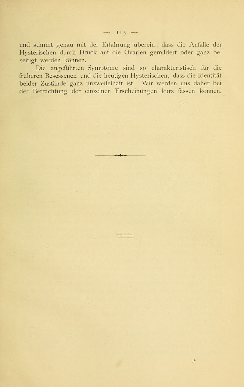 und stimmt genau mit der Erfahrung überein, dass die Anfälle der Hysterischen durch Druck auf die Ovarien gemildert oder ganz be- seitigt werden können. Die angeführten Symptome sind so charakteristisch für die früheren Besessenen und die heutigen Hysterischen, dass die Identität beider Zustände ganz unzweifelhaft ist. Wir werden uns daher bei der Betrachtung- der einzelnen Erscheinunsfen kurz fassen können. 8*