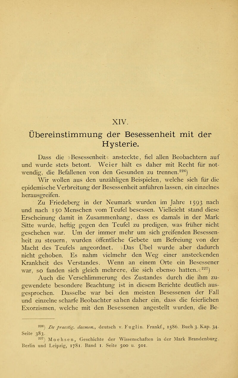XIV. Übereinstimmung der Besessenheit mit der Hysterie. Dass die »Besessenheit« ansteckte, fiel allen Beobachtern auf und wurde stets betont. Weier hält es daher mit Recht für not- wendig, die Befallenen von den Gesunden zu trennen.^^^) Wir wollen aus den unzähligen Beispielen, welche sich für die epidemische Verbreitung der Besessenheit anführen lassen, ein einzelnes herausgreifen. Zu Friedeberg in der Neumark wurden im Jahre 1593 nach und nach 150 Menschen vom Teufel besessen. Vielleicht stand diese Erscheinung damit in Zusammenhang, dass es damals in der Mark Sitte wurde, heftig gegen den Teufel zu predigen, was früher nicht geschehen war. Um der immer mehr um sich greifenden Besessen- heit zu steuern, wurden öffentliche Gebete um Befreiung von der Macht des Teufels angeordnet. >/Das Übel wurde aber dadurch nicht gehoben. Es nahm vielmehr den Weg einer ansteckenden Krankheit des Verstandes. Wenn an einem Orte ein Besessener war, so fanden sich gleich mehrere, die sich ebenso hatten.«^-'') Auch die Verschlimmerung des Zustandes durch die ihm zu- gewendete besondere Beachtung ist in diesem Berichte deutlich aus- gesprochen. Dasselbe war bei den meisten Besessenen der Fall und einzelne scharfe Beobachter sahen daher ein, dass die feierlichen Exorzismen, welche mit den Besessenen angestellt wurden, die Be- ^^®) De praestig. daemon., deutsch v. Fuglin, Frankf., 1586. Buch 3. Kap. 34. Seite 383. ^^^) Moehsen, Geschichte der Wissenschaften in der Mark Brandenburg-