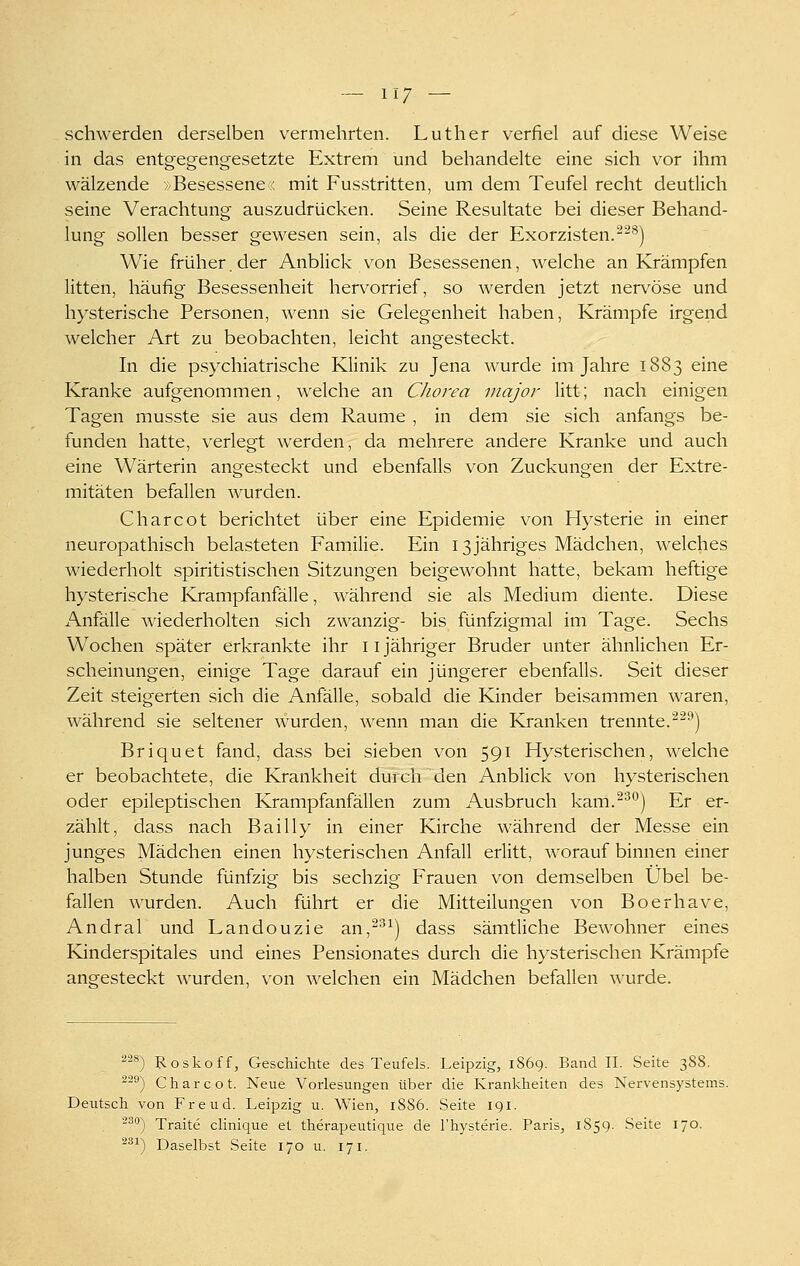 schwerden derselben vermehrten. Luther verfiel auf diese Weise in das entgegengesetzte Extrem und behandelte eine sich vor ihm wälzende /Besessene : mit Fusstritten, um dem Teufel recht deutlich seine Verachtung auszudrücken. Seine Resultate bei dieser Behand- lung sollen besser gewesen sein, als die der Exorzisten.^^^) Wie früher, der Anblick von Besessenen, welche an Krämpfen litten, häufig Besessenheit herv^orrief, so werden jetzt nervöse und hysterische Personen, wenn sie Gelegenheit haben, Krämpfe irgend welcher Art zu beobachten, leicht angesteckt. In die psychiatrische Klinik zu Jena wurde im Jahre 1883 eine Kranke aufgenommen, welche an Chorea major litt; nach einigen Tagen musste sie aus dem Räume , in dem sie sich anfangs be- funden hatte, verlegt werden, da mehrere andere Kranke und auch eine Wärterin angesteckt und ebenfalls von Zuckungen der Extre- mitäten befallen wurden. Charcot berichtet über eine Epidemie von Hysterie in einer neuropathisch belasteten Familie. Ein 13jähriges Mädchen, welches wiederholt spiritistischen Sitzungen beigewohnt hatte, bekam heftige hysterische Krampfanfälle, während sie als Medium diente. Diese Anfälle wiederholten sich zwanzig- bis fünfzigmal im Tage. Sechs Wochen später erkrankte ihr ii jähriger Bruder unter ähnlichen Er- scheinungen, einige Tage darauf ein jüngerer ebenfalls. Seit dieser Zeit steigerten sich die Anfälle, sobald die Kinder beisammen waren, während sie seltener wurden, wenn man die Kranken trennte.'^^^) Briquet fand, dass bei sieben von 591 Hysterischen, welche er beobachtete, die Krankheit durch den Anblick von hysterischen oder epileptischen Krampfanfällen zum Ausbruch kam.^^°) Er er- zählt, dass nach Bailly in einer Kirche während der Messe ein junges Mädchen einen hysterischen Anfall erlitt, worauf binnen einer halben Stunde fünfzig bis sechzig Frauen von demselben Übel be- fallen wurden. Auch führt er die Mitteilungen von Boerhave, Andral und Landouzie an,^^^) dass sämtliche Bewohner eines Kinderspitales und eines Pensionates durch die hysterischen Krämpfe angesteckt wurden, von welchen ein Mädchen befallen wurde. 228) Roskoff, Geschichte des Teufels. Leipzig, 1869. Band II. Seite 388. -'-^) Charcot. Neue Vorlesungen über die Krankheiten des Nervensystems. Deutsch von Freud. Leipzig u. Wien, 1886. Seite 191. 2^'') Traite chnique et therapeutique de l'hysterie. Paris, 1859. Seite 170. 2ä^) Daselbst Seite 170 u. 171.