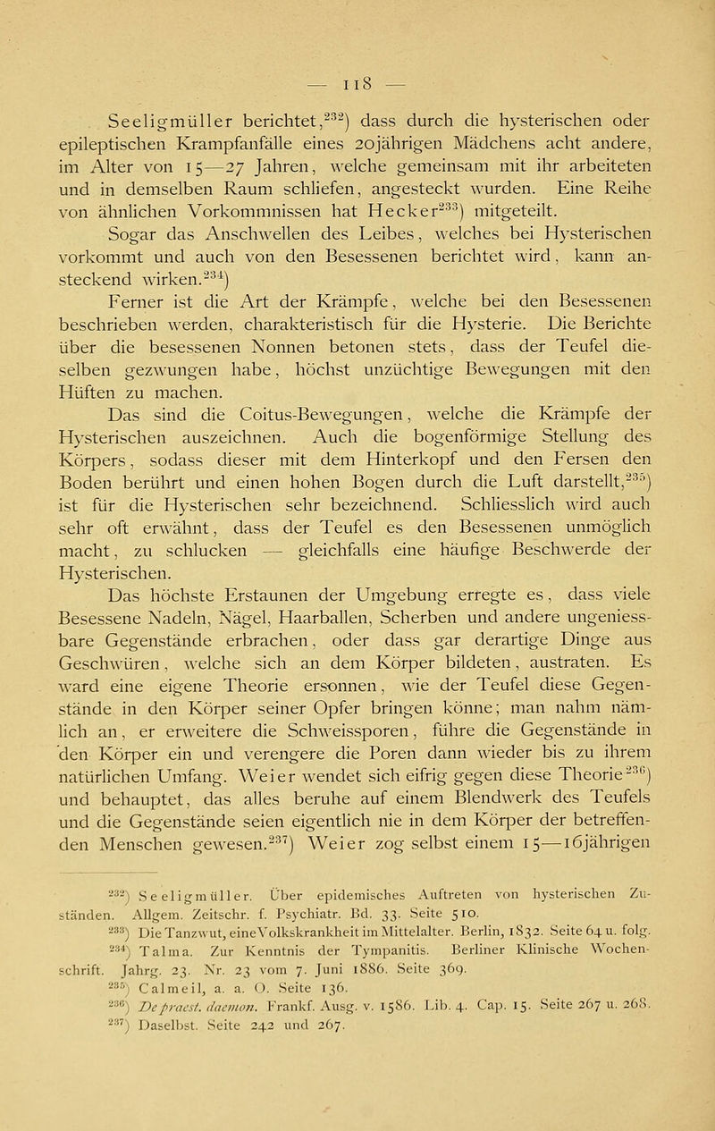 Seeligmüller berichtet,^^) dass durch die hysterischen oder epileptischen Krampfanfälle eines 20jährigen Mädchens acht andere, im Alter von 15—27 Jahren, welche gemeinsam mit ihr arbeiteten und in demselben Raum schliefen, angesteckt wurden. Eine Reihe von ähnlichen Vorkommnissen hat Hecker''^^^) mitgeteilt. Sogar das Anschwellen des Leibes, welches bei Hysterischen vorkommt und auch von den Besessenen berichtet wird, kann an- steckend wirken.'^^^) Ferner ist die Art der Krämpfe, welche bei den Besessenen beschrieben werden, charakteristisch für die Hysterie. Die Berichte über die besessenen Nonnen betonen stets, dass der Teufel die- selben gezwungen habe, höchst unzüchtige Bewegungen mit den Hüften zu machen. Das sind die Coitus-Bewegungen, welche die Krämpfe der Hysterischen auszeichnen. Auch die bogenförmige Stellung des Körpers, sodass dieser mit dem Hinterkopf und den Fersen den Boden berührt und einen hohen Bogen durch die Luft darstellt,^^'') ist für die Hysterischen sehr bezeichnend. Schliesslich wird auch sehr oft erwähnt, dass der Teufel es den Besessenen unmöglich macht, zu schlucken — gleichfalls eine häufige Beschwerde der Hysterischen. Das höchste Erstaunen der Umgebung erregte es, dass viele Besessene Nadeln, Nägel, Haarballen, Scherben und andere ungeniess- bare Gegenstände erbrachen, oder dass gar derartige Dinge aus Geschwüren, welche sich an dem Körper bildeten, austraten. Es ward eine eigene Theorie ersonnen, wie der Teufel diese Gegen- stände in den Körper seiner Opfer bringen könne; man nahm näm- lich an, er erweitere die Schweissporen, führe die Gegenstände in den Körper ein und verengere die Poren dann wieder bis zu ihrem natürlichen Umfang. Weier wendet sich eifrig gegen diese Theorie'^^'') und behauptet, das alles beruhe auf einem Blendwerk des Teufels und die Gegenstände seien eigentlich nie in dem Körper der betreffen- den Menschen gewesen.^^^) Weier zog selbst einem 15—16jährigen 2^2) Seeligmüller. Über epidemisches Auftreten von hysterischen Zu- ständen. Allgem. Zeitschr. f. Psychiatr. Bd. 33. Seite 510. ^•^■^) Die Tanzwut, eineVolkskrankheit im Mittelalter. Berlin, 1S32. Seite 64 u. folg. ^^*) Talma. Zur Kenntnis der Tympanitis. Berliner Klinische Wochen- schrift. Jahrg. 33. Nr. 23 vom 7. Juni 1S86. Seite 369. 235) Calmeil, a, a. O. Seite 136. 2='*') Depraest. daeino7t. Krankf. Ausg. v. 1586. Lib. 4. Cap. 15. Seite 267 u. 268. 2') Daselbst. Seite 242 und 267.