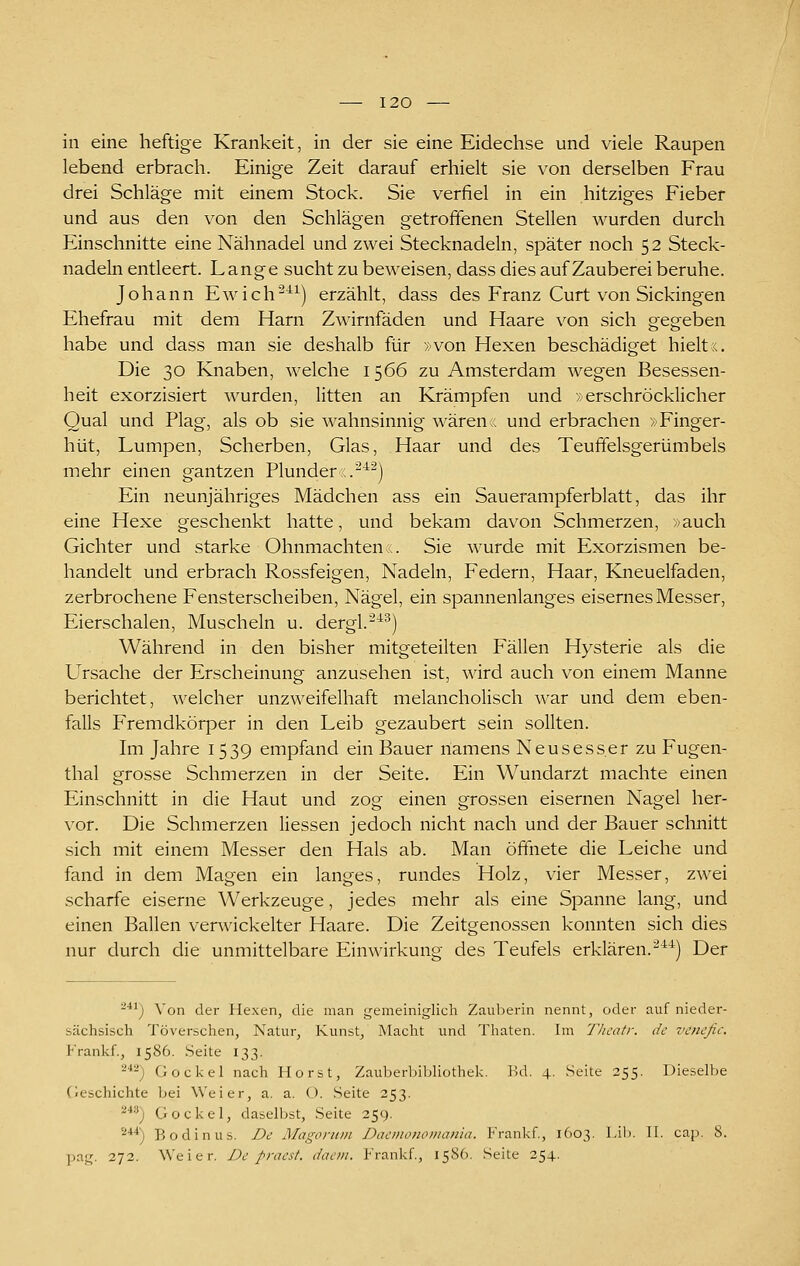 in eine heftige Krankeit, in der sie eine Eidechse und viele Raupen lebend erbrach. Einige Zeit darauf erhielt sie von derselben Frau drei Schläge mit einem Stock. Sie verfiel in ein hitziges Fieber und aus den von den Schlägen getroffenen Stellen wurden durch Einschnitte eine Nähnadel und zwei Stecknadeln, später noch 52 Steck- nadeln entleert. Lange sucht zu beweisen, dass dies auf Zauberei beruhe. Johann Ewich^^^) erzählt, dass des Franz Curt von Sickingen Ehefrau mit dem Harn Zwirnfäden und Haare von sich gegeben habe und dass man sie deshalb für »von Hexen beschädiget hieltx. Die 30 Knaben, welche 1566 zu Amsterdam wegen Besessen- heit exorzisiert wurden, litten an Krämpfen und >: erschröcklicher Qual und Plag, als ob sie wahnsinnig wären:, und erbrachen »Finger- hut, Lumpen, Scherben, Glas, Haar und des Teuffelsgerümbels mehr einen gantzen Plunder .^^) Ein neunjähriges Mädchen ass ein Sauerampferblatt, das ihr eine Hexe geschenkt hatte, und bekam davon Schmerzen, »auch Gichter und starke Ohnmächten:. Sie wurde mit Exorzismen be- handelt und erbrach Rossfeigen, Nadeln, Federn, Haar, Kneuelfaden, zerbrochene Fensterscheiben, Nägel, ein spannenlanges eisernes Messer, Eierschalen, Muscheln u. dergl.-^^) Während in den bisher mitgeteilten Fällen Hysterie als die Ursache der Erscheinung anzusehen ist, wird auch von einem Manne berichtet, welcher unzweifelhaft melancholisch war und dem eben- falls Fremdkörper in den Leib gezaubert sein sollten. hn Jahre 1539 empfand ein Bauer namens Neusesser zu Fugen- thal grosse Schmerzen in der Seite. Ein Wundarzt machte einen Einschnitt in die Haut und zog einen grossen eisernen Nagel her- vor. Die Schmerzen Hessen jedoch nicht nach und der Bauer schnitt sich mit einem Messer den Hals ab. Man ößiiete die Leiche und fand in dem Magen ein langes, rundes Holz, vier Messer, zwei scharfe eiserne Werkzeuge, jedes mehr als eine Spanne lang, und einen Ballen verwickelter Haare. Die Zeitgenossen konnten sich dies nur durch die unmittelbare Einwirkuno- des Teufels erklären.^^*) Der '■'*^) Von der Hexen, die man gemeiniglich Zauberin nennt, oder auf nieder- sächsisch Töverschen, Natur, Kunst, Macht und Thaten. Im Tlicatr. de venefic. Frankf., 1586. Seite 133. ^■*^) Gockel nach Horst, Zauberijibliothek. l'.d. 4. Seite 255. Dieselbe Geschichte bei Weier, a. a. O. Seite 253. ^'') Gockel, daselbst, Seite 259. '^**) Bodinus. De Magoruin Daemonomania. Frankf., 1603. Lib. Tl. cap. 8. pag. 272. Weier. De praest. dacm. Frankf., 1586. Seite 254.