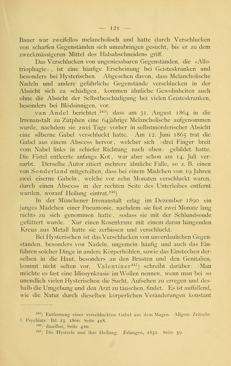 Bauer war zweifellos melancholisch und hatte durch Verschlucken von scharfen Gegenständen sich umzubringen gesucht, bis er zu dem zweckmässigeren Mittel des Halsabschneidens griff. Das Verschlucken von ungeniessbaren Gegenständen, die >Allo- triophagie« , ist eine häufige Erscheinung bei Geisteskranken und besonders bei Hysterischen. Abgesehen davon, dass Melancholische Nadeln und andere gefährliche Gegenstände verschlucken in der Absicht sich zu schädigen, kommen ähnliche Gewohnheiten auch ohne die Absicht der Selbstbeschädigung bei vielen Geisteskranken, besonders bei Blödsinnigen, vor. van Andel berichtet,-^'') dass am 31. August 1864 in die Irrenanstalt zu Zütphen eine 64jährige Melancholische aufgenommen wurde, nachdem sie zwei Tage vorher in selbstmörderischer Absicht eine silberne Gabel verschluckt hatte. Am 12. Juni 1865 trat die Gabel aus einem Abscess hervor, welcher sich »drei Finger breit vom Nabel links in schiefer Richtung nach oben« gebildet hatte. Die Fistel entleerte anfangs Kot, war aber schon am 14. Juli ver- narbt. Derselbe Autor zitiert mehrere ähnliche Fälle, so z. B. einen von Sonderland mitgeteilten, dass bei einem Mädchen von 19 Jahren zwei eiserne Gabeln, welche vor zehn Monaten verschluckt waren, durch einen Abscess in der rechten Seite des Unterleibes entfernt wurden, worauf Heilung eintrat.-^'') In der Münchener Irrenanstalt erlag im Dezember 1890 ein junges Mädchen einer Pneumonie, nachdem sie fast zwei Monate lang nichts zu sich genommen hatte, sodass sie mit der Schlundsonde gefüttert wurde. Nur einen Rosenkranz mit einem daran hängenden Kreuz aus Metall hatte sie zerbissen und verschluckt. Bei Hysterischen ist das Verschlucken von unverdaulichen Gegen- ständen, besonders von Nadeln, ungemein häufig und auch das Ein- führen solcher Dinge in andere Körperhöhlen, sowie das Einstechen der- selben in die Haut, besonders an den Brüsten und den Genitalien, kommt nicht selten vor. Val entin er ^^^) schreibt darüber: ;Man möchte es fast eine Idiosynkrasie im Wollen nennen, wenn man bei so unendlich vielen Hysterischen die Sucht, Aufsehen zu erregen und des- halb die Umgebung und den Arzt zu täuschen, findet. Es ist auffallend, wie die Natur durch dieselben körperlichen Veränderungen konstant -■*^) Entfernung einer verschluckten Gabel aus dem Magen. AUgem. Zeitschr. f. Psychiatr. Bd. 23. 1866. Seite 418. -*®) daselbst, Seite 420. -''^) Die Hysterie und ihre Heilung. Erlangen, 1S52. Seite 59.
