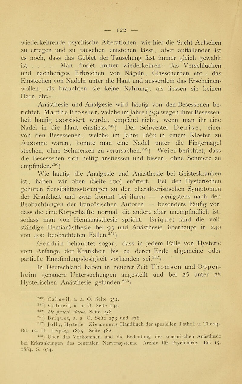 wiederkehrende psychische Alterationen, wie hier die Sucht Aufsehen zu erregen und zu täuschen entstehen lässt, aber auffallender ist es noch, dass das Gebiet der Täuschung fast immer gleich gewählt ist ... . Man findet immer wiederkehren: das Verschlucken und nachheriges Erbrechen von Nägeln, Glasscherben etc., das Einstechen von Nadeln unter die Haut und ausserdem das Erscheinen- wollen , als brauchten sie keine Nahrung, als Hessen sie keinen Harn etc.r, Anästhesie und Analgesie wird häufig von den Besessenen be- richtet. MartheBrossier, welche imjahrei599 wegen ihrer Besessen- heit häufig exorzisiert wurde, empfand nicht, wenn man ihr eine Nadel in die Haut einstiess.-^®) Der Schwester Denise, einer von den Besessenen, welche im Jahre 1662 in einem Kloster zu Auxonne waren, konnte man eine Nadel unter die Fingernägel stechen, ohne Schmerzen zu verursachen.-^'') Weier berichtet, dass die Besessenen sich heftig anstiessen und bissen, ohne Schmerz zu empfinden. ^''^) Wie häufig die Analgesie und Anästhesie bei Geisteskranken ist, haben wir oben (Seite 100) erörtert. Bei den Hysterischen gehören Sensibilitätsstörungen zu den charakteristischen Symptomen der Krankheit und zwar kommt bei ihnen — wenigstens nach den Beobachtungen der französischen Autoren — besonders häufig vor, dass die eine Körperhälfte normal, die andere aber unempfindlich ist, sodass man von Hemianästhesie spricht. Briquet fand die voll- ständige Hemianästhesie bei 93 und Anästhesie überhaupt in 240 von 400 beobachteten Fällen.^^^) Gendrin behauptet sogar, dass in jedem Falle von Hysterie vom Anfange der Krankheit bis zu deren Ende allgemeine oder partielle Empfindungslosigkeit vorhanden sei.^'^^) In Deutschland haben in neuerer Zeit Thomsen und Oppen- heim genauere Untersuchungen angestellt und bei 26 unter 28 Hysterischen Anästhesie gefunden.--'^) ^■**) Calmeil, a. a. O. Seite 352. 2*'-') Calmeil, a, a. O. Seite 134. 2*) De pracst. dacin. Seite 258. ^^^) Briquet, a. a. <). Seite 273 und 278. -^''') Jolly, Hysterie. Ziemssens Handbuch der speziellen Pathol. u. Therap. Bd. 12. II. Leipzig, 1875. ^eite 482. ^^•^) Über das Vorkommen und die Bedeutung der sensorischen Anästhesie bei Erkrankungen des zentralen Nervensystems. Archiv für Psychiatrie. Bd. 15. 1884. S, 634.