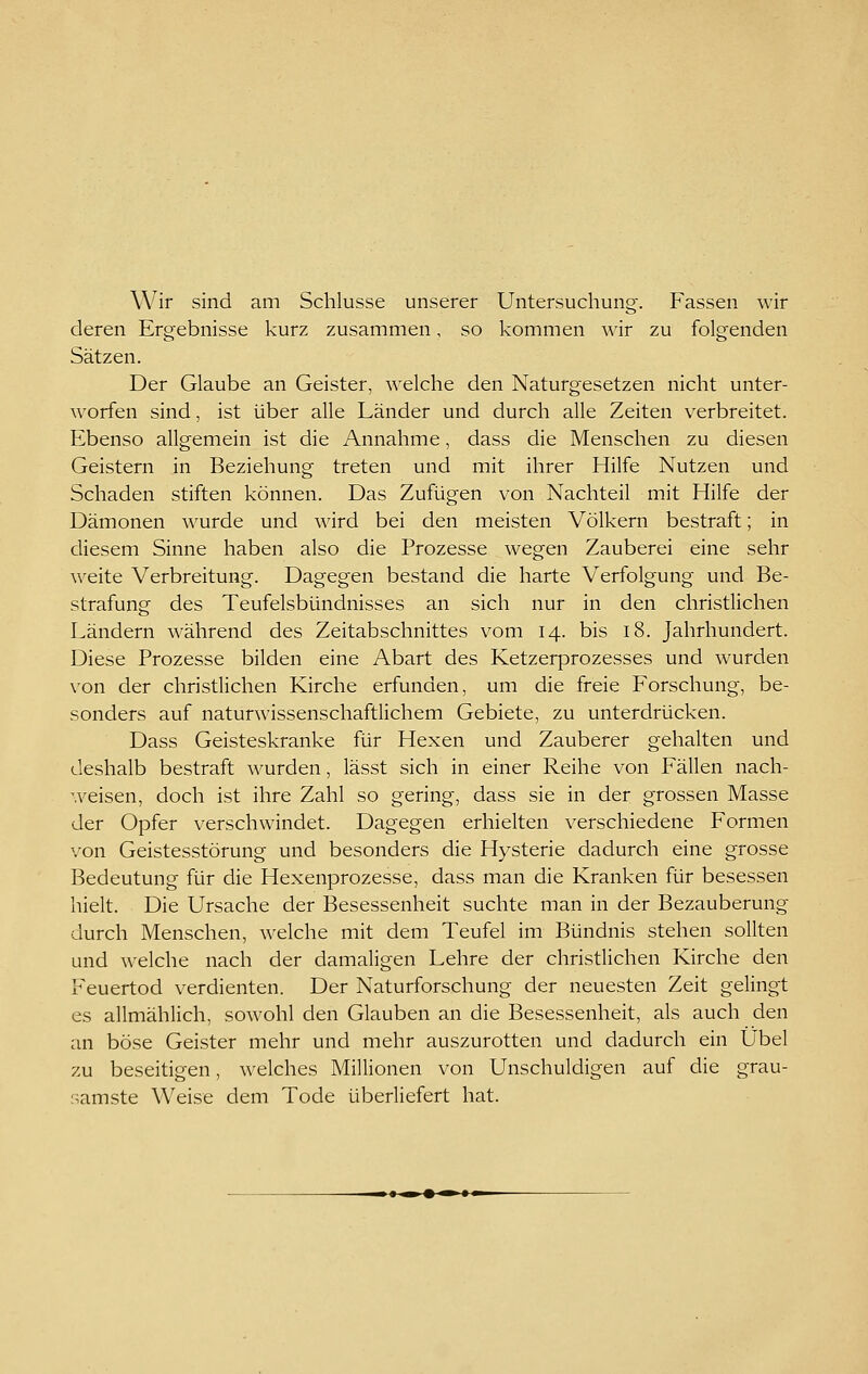 Wir sind am Schlüsse unserer Untersuchung. Fassen wir deren Ergebnisse kurz zusammen, so kommen wir zu folgenden Sätzen. Der Glaube an Geister, welche den Naturgesetzen nicht unter- worfen sind, ist über alle Länder und durch alle Zeiten verbreitet. Ebenso allgemein ist die Annahme, dass die Menschen zu diesen Geistern in Beziehung treten und mit ihrer Hilfe Nutzen und Schaden stiften können. Das Zufügen von Nachteil mit Hilfe der Dämonen wurde und wird bei den meisten Völkern bestraft; in diesem Sinne haben also die Prozesse wegen Zauberei eine sehr ^^'eite Verbreitung. Dagegen bestand die harte Verfolgung und Be- strafung des Teufelsbündnisses an sich nur in den christlichen Ländern während des Zeitabschnittes vom 14. bis 18. Jahrhundert. Diese Prozesse bilden eine Abart des Ketzerprozesses und wurden von der christlichen Kirche erfunden, um die freie Forschung, be- sonders auf naturwissenschaftlichem Gebiete, zu unterdrücken. Dass Geisteskranke für Hexen und Zauberer gehalten und deshalb bestraft wurden, lässt sich in einer Reihe von Fällen nach- weisen, doch ist ihre Zahl so gering, dass sie in der grossen Masse der Opfer verschwindet. Dagegen erhielten verschiedene Formen von Geistesstörung und besonders die Hysterie dadurch eine grosse Bedeutung für die Hexenprozesse, dass man die Kranken für besessen hielt. Die Ursache der Besessenheit suchte man in der Bezauberung durch Menschen, welche mit dem Teufel im Bündnis stehen sollten und welche nach der damaligen Lehre der christlichen Kirche den Feuertod verdienten. Der Naturforschung der neuesten Zeit gelingt es allmählich, sowohl den Glauben an die Besessenheit, als auch den an böse Geister mehr und mehr auszurotten und dadurch ein Übel zu beseitigen, welches Millionen von Unschuldigen auf die grau- samste Weise dem Tode überliefert hat.