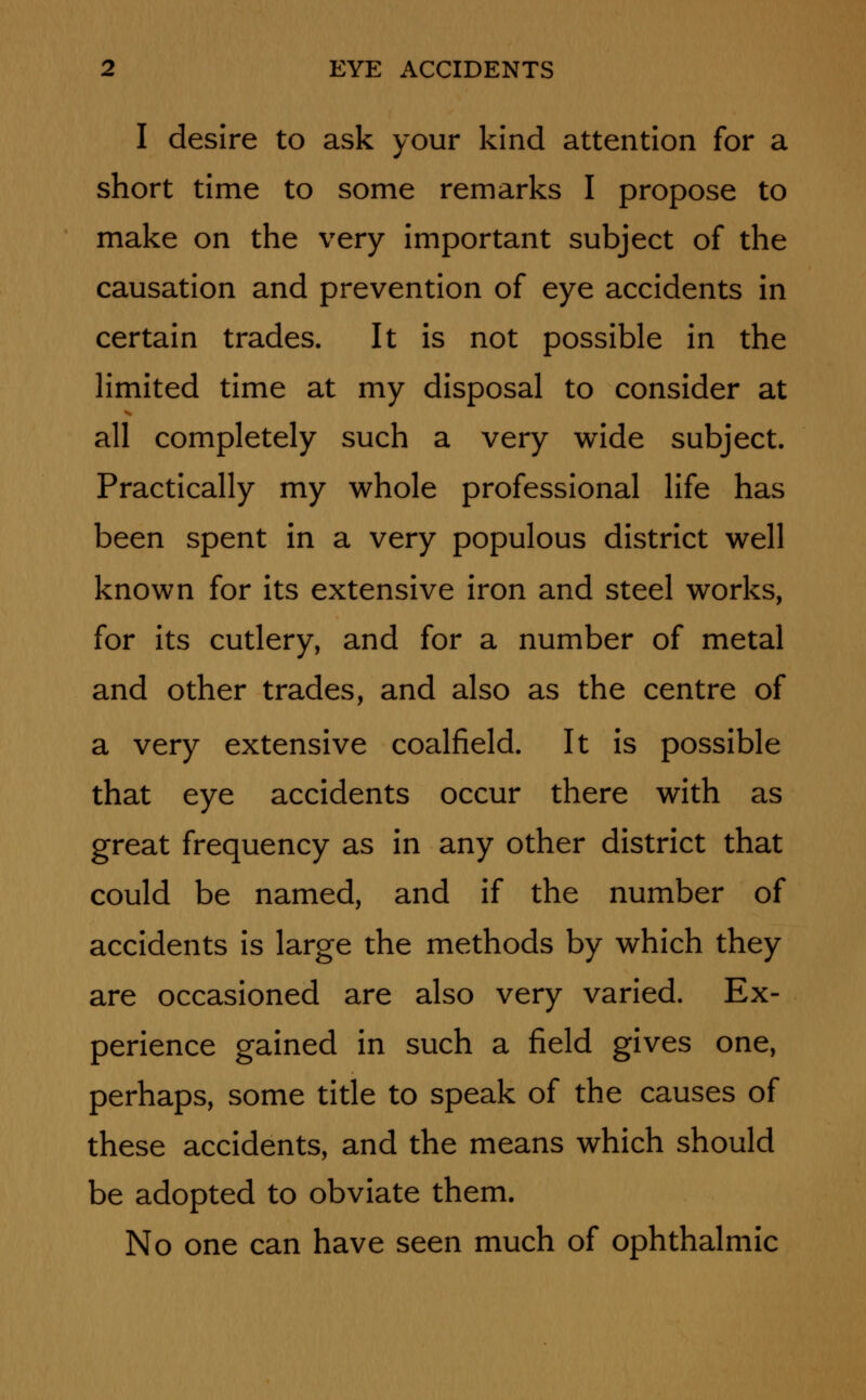 I desire to ask your kind attention for a short time to some remarks I propose to make on the very important subject of the causation and prevention of eye accidents in certain trades. It is not possible in the limited time at my disposal to consider at all completely such a very wide subject. Practically my whole professional life has been spent in a very populous district well known for its extensive iron and steel works, for its cutlery, and for a number of metal and other trades, and also as the centre of a very extensive coalfield. It is possible that eye accidents occur there with as great frequency as in any other district that could be named, and if the number of accidents is large the methods by which they are occasioned are also very varied. Ex- perience gained in such a field gives one, perhaps, some title to speak of the causes of these accidents, and the means which should be adopted to obviate them. No one can have seen much of ophthalmic