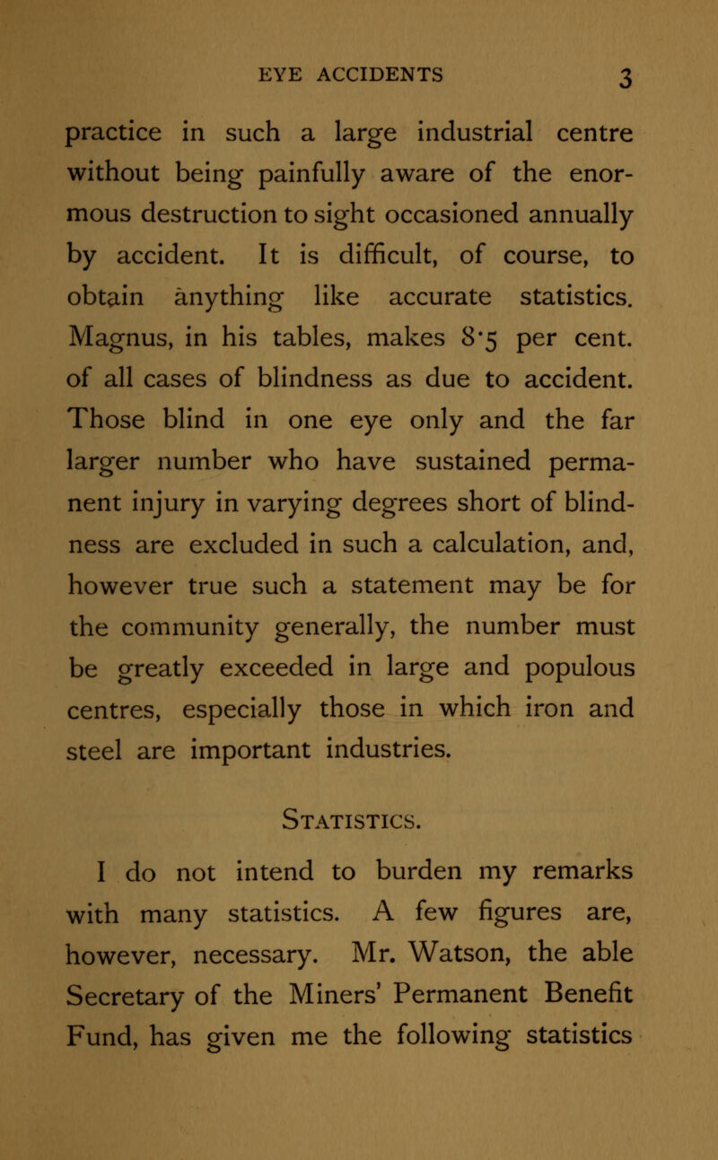 practice in such a large industrial centre without being painfully aware of the enor- mous destruction to sight occasioned annually by accident. It is difficult, of course, to obtain anything like accurate statistics. Magnus, in his tables, makes 8*5 per cent, of all cases of blindness as due to accident. Those blind in one eye only and the far larger number who have sustained perma- nent injury in varying degrees short of blind- ness are excluded in such a calculation, and, however true such a statement may be for the community generally, the number must be greatly exceeded in large and populous centres, especially those in which iron and steel are important industries. Statistics. I do not intend to burden my remarks with many statistics. A few figures are, however, necessary. Mr. Watson, the able Secretary of the Miners' Permanent Benefit Fund, has given me the following statistics