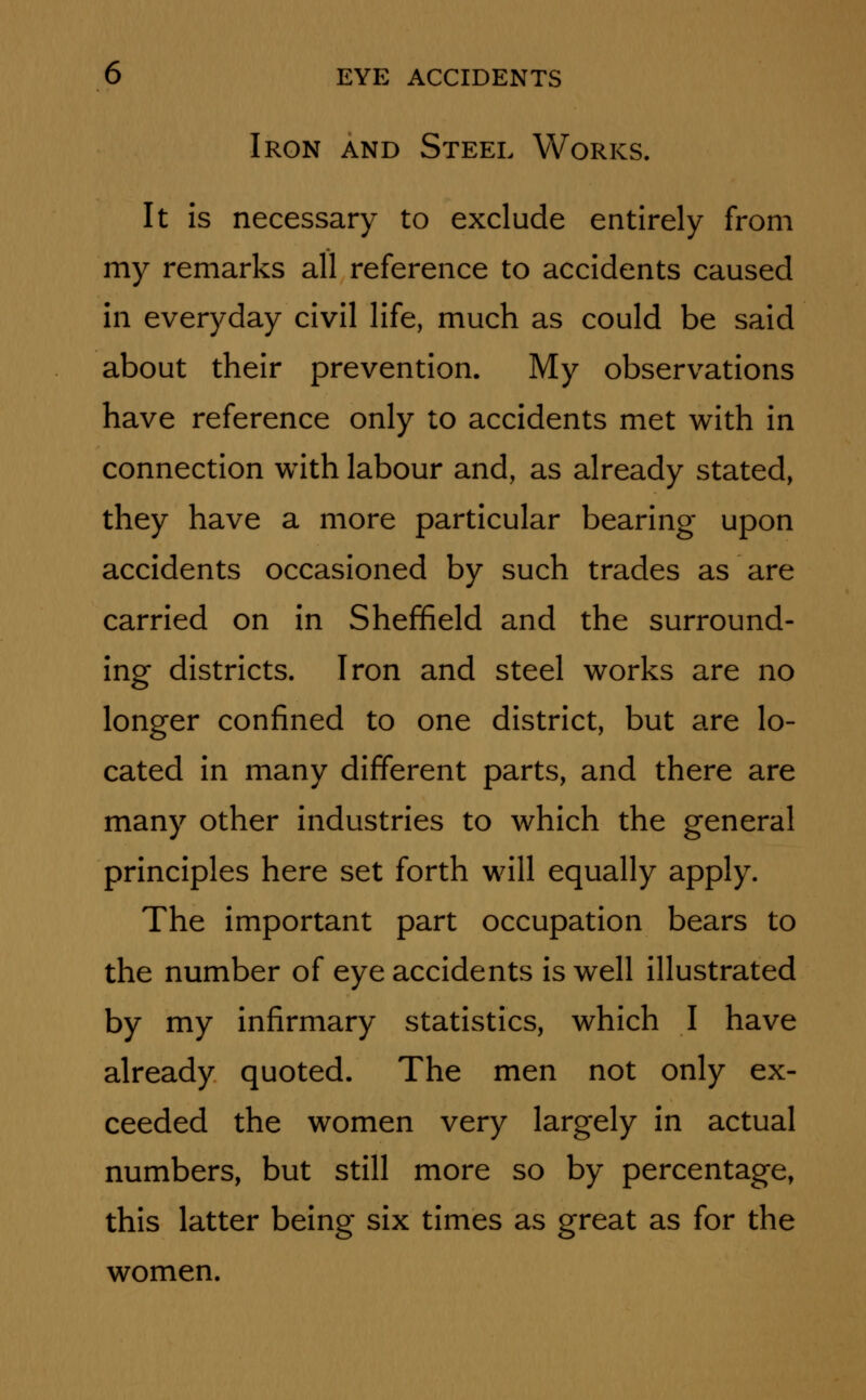 Iron and Steel Works. It is necessary to exclude entirely from my remarks all reference to accidents caused in everyday civil life, much as could be said about their prevention. My observations have reference only to accidents met with in connection with labour and, as already stated, they have a more particular bearing upon accidents occasioned by such trades as are carried on in Sheffield and the surround- ing districts. Iron and steel works are no longer confined to one district, but are lo- cated in many different parts, and there are many other industries to which the general principles here set forth will equally apply. The important part occupation bears to the number of eye accidents is well illustrated by my infirmary statistics, which I have already quoted. The men not only ex- ceeded the women very largely in actual numbers, but still more so by percentage, this latter being six times as great as for the women.