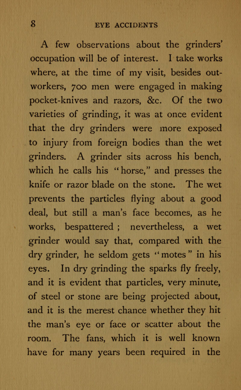 A few observations about the grinders' occupation will be of interest. I take works where, at the time of my visit, besides out- workers, 700 men were engaged in making pocket-knives and razors, &c. Of the two varieties of grinding, it was at once evident that the dry grinders were more exposed to injury from foreign bodies than the wet grinders. A grinder sits across his bench, which he calls his horse, and presses the knife or razor blade on the stone. The wet prevents the particles flying about a good deal, but still a man's face becomes, as he works, bespattered ; nevertheless, a wet grinder would say that, compared with the dry grinder, he seldom gets limotes in his eyes. In dry grinding the sparks fly freely, and it is evident that particles, very minute, of steel or stone are being projected about, and it is the merest chance whether they hit the man's eye or face or scatter about the room. The fans, which it is well known have for many years been required in the