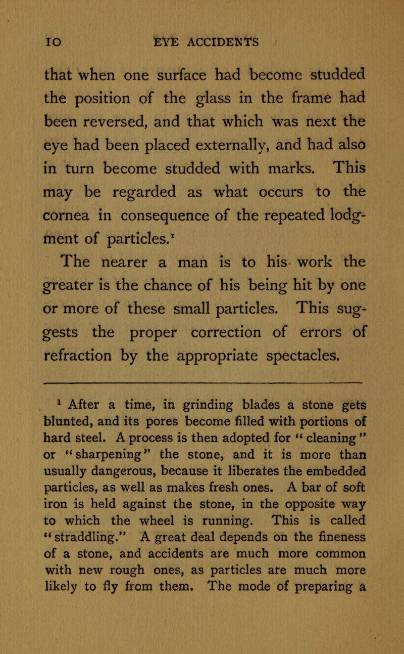 that when one surface had become studded the position of the glass in the frame had been reversed, and that which was next the eye had been placed externally, and had also in turn become studded with marks. This may be regarded as what occurs to the cornea in consequence of the repeated lodg- ment of particles.1 The nearer a man is to his work the greater is the chance of his being hit by one or more of these small particles. This sug- gests the proper correction of errors of refraction by the appropriate spectacles. 1 After a time, in grinding blades a stone gets blunted, and its pores become filled with portions of hard steel. A process is then adopted for  cleaning  or  sharpening the stone, and it is more than usually dangerous, because it liberates the embedded particles, as well as makes fresh ones. A bar of soft iron is held against the stone, in the opposite way to which the wheel is running. This is called  straddling/' A great deal depends on the fineness of a stone, and accidents are much more common with new rough ones, as particles are much more likely to fly from them. The mode of preparing a