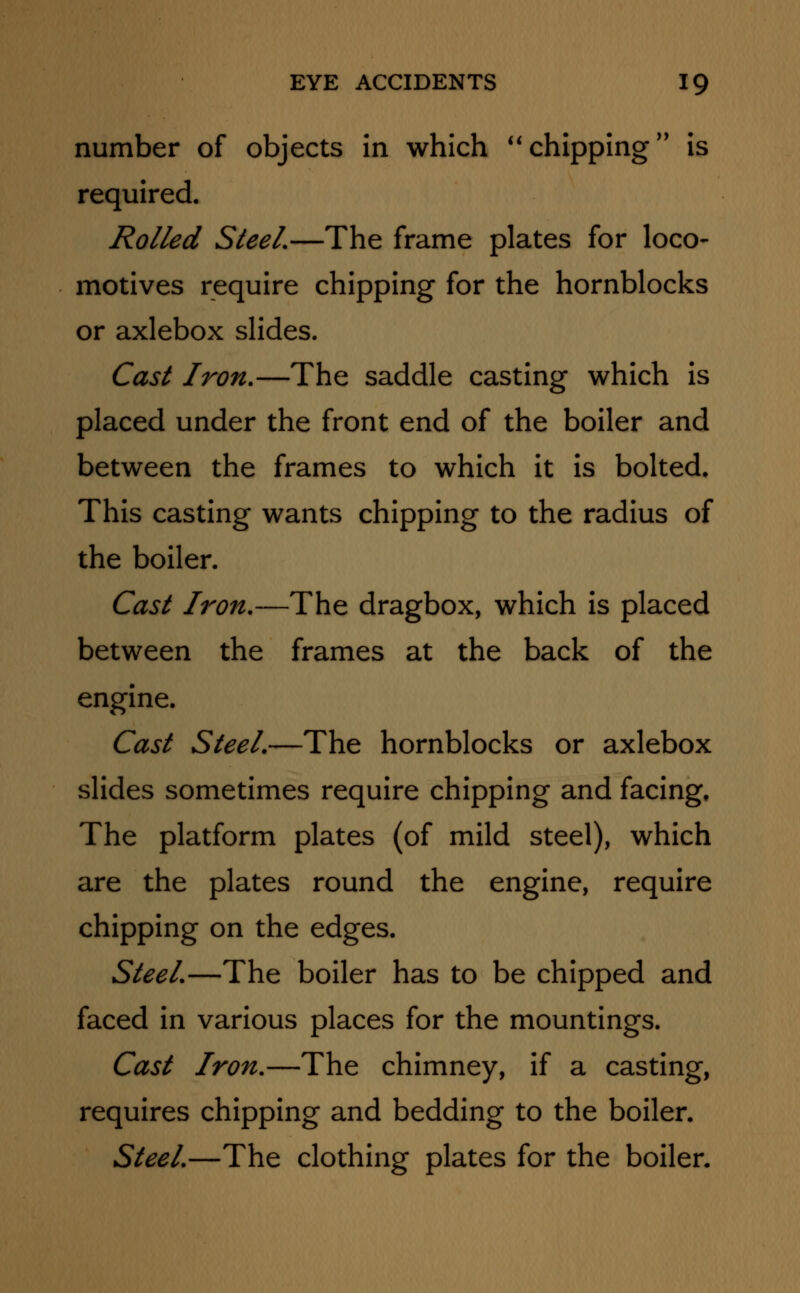 number of objects in which chipping is required. Rolled Steel.—The frame plates for loco- motives require chipping for the hornblocks or axlebox slides. Cast Iron.—The saddle casting which is placed under the front end of the boiler and between the frames to which it is bolted. This casting wants chipping to the radius of the boiler. Cast Iron.—The dragbox, which is placed between the frames at the back of the engine. Cast Steel.—The hornblocks or axlebox slides sometimes require chipping and facing. The platform plates (of mild steel), which are the plates round the engine, require chipping on the edges. Steel.—The boiler has to be chipped and faced in various places for the mountings. Cast Iron.—The chimney, if a casting, requires chipping and bedding to the boiler. Steel.—The clothing plates for the boiler.