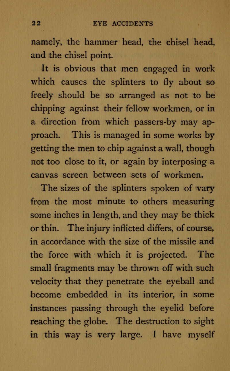 namely, the hammer head, the chisel head, and the chisel point It is obvious that men engaged in work which causes the splinters to fly about so freely should be so arranged as not to be chipping against their fellow workmen, or in a direction from which passers-by may ap- proach. This is managed in some works by getting the men to chip against a wall, though not too close to it, or again by interposing a canvas screen between sets of workmen. The sizes of the splinters spoken of vary from the most minute to others measuring some inches in length, and they may be thick or thin. The injury inflicted differs, of course, in accordance with the size of the missile and the force with which it is projected. The small fragments may be thrown off with such velocity that they penetrate the eyeball and become embedded in its interior, in some instances passing through the eyelid before reaching the globe. The destruction to sight in this way is very large. I have myself