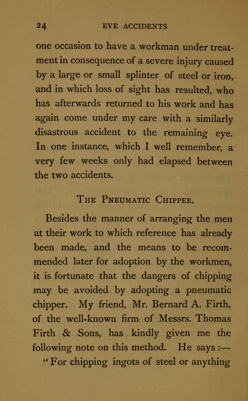 one occasion to have a workman under treat- ment in consequence of a severe injury caused by a large or small splinter of steel or iron, and in which loss of sight has resulted, who has afterwards returned to his work and has again come under my care with a similarly disastrous accident to the remaining eye. In one instance, which I well remember, a very few weeks only had elapsed between the two accidents. The Pneumatic Chipper. Besides the manner of arranging the men at their work to which reference has already been made, and the means to be recom- mended later for adoption by the workmen, it is fortunate that the dangers of chipping may be avoided by adopting a pneumatic chipper. My friend, Mr. Bernard A. Firth, of the well-known firm of Messrs. Thomas Firth & Sons, has kindly given me the following note on this method. He says :—  For chipping ingots of steel or anything