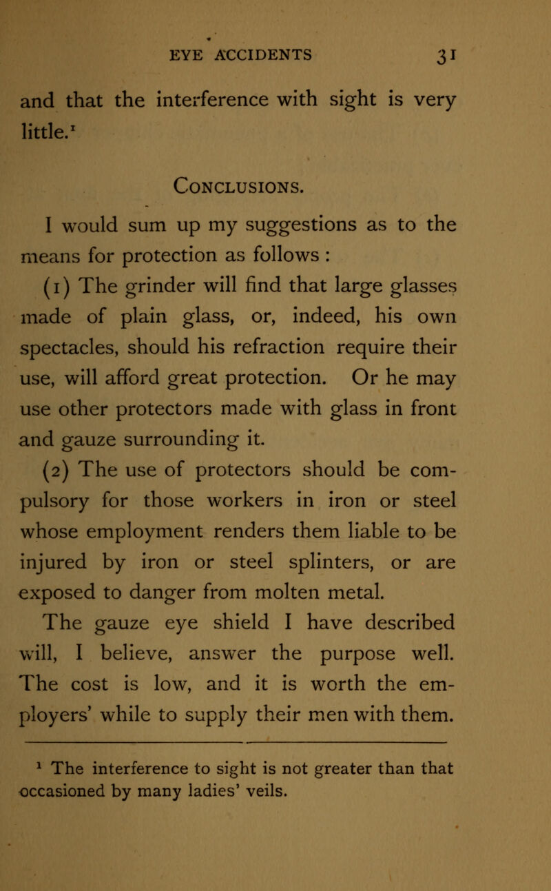 and that the interference with sight is very- little.1 Conclusions. I would sum up my suggestions as to the means for protection as follows : (i) The grinder will find that large glasses made of plain glass, or, indeed, his own spectacles, should his refraction require their use, will afford great protection. Or he may use other protectors made with glass in front and gauze surrounding it. (2) The use of protectors should be com- pulsory for those workers in iron or steel whose employment renders them liable to be injured by iron or steel splinters, or are exposed to danger from molten metal. The gauze eye shield I have described will, I believe, answer the purpose well. The cost is low, and it is worth the em- ployers' while to supply their men with them. 1 The interference to sight is not greater than that occasioned by many ladies' veils.