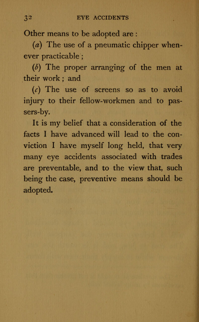 Other means to be adopted are : (a) The use of a pneumatic chipper when- ever practicable ; (6) The proper arranging of the men at their work ; and (c) The use of screens so as to avoid injury to their fellow-workmen and to pas- sers-by. It is my belief that a consideration of the facts I have advanced will lead to the con- viction I have myself long held, that very many eye accidents associated with trades are preventable, and to the view that, such being the case, preventive means should be adopted.