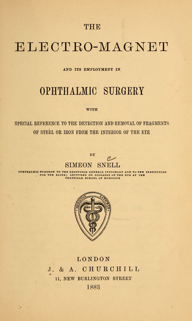 THE ELECTBO-MAGNET AND ITS EMPLOYMENT IN OPHTHALMIC SURGERY SPECIAL REFERENCE TO THE DETECTION AND REMOVAL OF FRAGMENTS OF STEEL OR IRON FROM THE INTERIOR OF THE EYE SIMEON SNELL OPHTHALMIC SURGEON TO THR SHEFFIELD GENERAL INFIKMAKY AND TO TEE INSTITUTION FOR THE BLIND; LECTURER ON DISEASES OF THE EYK AT TUB SHEFFIELD SCHOOL OF MKDICINE LONDON J. & A. CHURCHILL 11, NEW BURLINGTON STREET 1883