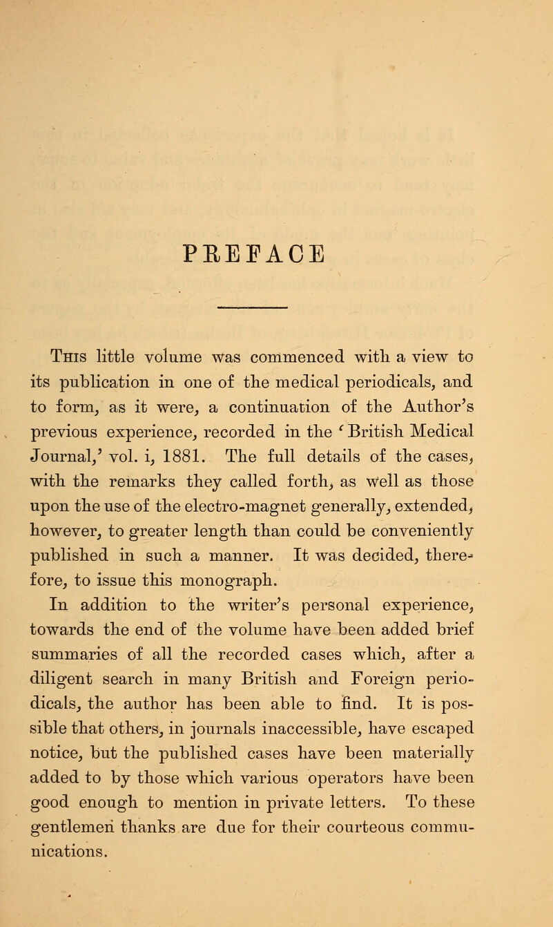 PEEEAOE This little volume was commenced with a view to its publication in one of the medical periodicals, and to form, as it were, a continuation of the Author's previous experience, recorded in the ' British Medical Journal/ vol. i, 1881. The full details of the cases, with the remarks they called forth, as Well as those upon the use of the electro-magnet generally, extended, however, to greater length than could be conveniently published in such a manner. It was decided, there^ fore, to issue this monograph. In addition to the writer's personal experience, towards the end of the volume have been added brief summaries of all the recorded cases which, after a diligent search in many British and Foreign perio- dicals, the author has been able to find. It is pos- sible that others, in journals inaccessible, have escaped notice, but the published cases have been materially added to by those which various operators have been good enough to mention in private letters. To these gentlemen thanks are due for their courteous commu- nications.