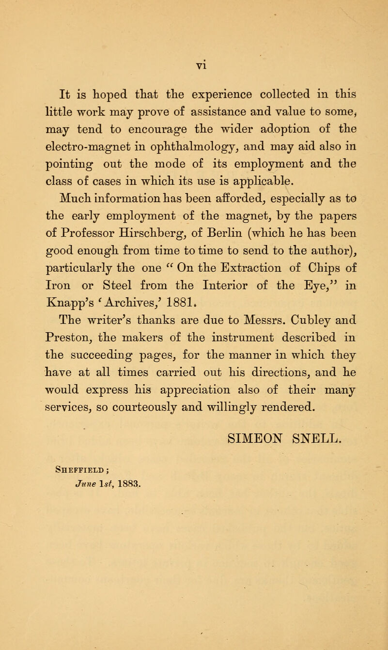 VI It is hoped that the experience collected in this little work may prove of assistance and value to some* may tend to encourage the wider adoption of the electro-magnet in ophthalmology, and may aid also in pointing out the mode of its employment and the class of cases in which its use is applicable. Much information has been afforded, especially as to the early employment of the magnet, by the papers of Professor Hirschberg, of Berlin (which he has been good enough from time to time to send to the author), particularly the one  On the Extraction of Chips of Iron or Steel from the Interior of the Eye/' in Knapp's ' Archives/ 1881* The writer's thanks are due to Messrs. Cubley and Preston, the makers of the instrument described in the succeeding pages, for the manner in which they have at all times carried out his directions, and he would express his appreciation also of their many services, so courteously and willingly rendered. SIMEON SNELL. Sheffield ; June 1st, 1883.