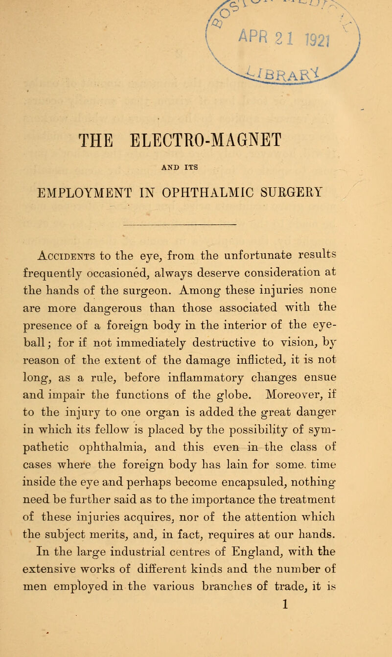 to . APR 21 J92] XbrarX THE ELECTRO-MAGNET AND ITS EMPLOYMENT IN OPHTHALMIC SURGERY Accidents to the eye, from the unfortunate results frequently occasioned, always deserve consideration at the hands of the surgeon. Among these injuries none are more dangerous than those associated with the presence of a foreign body in the interior of the eye- ball ; for if not immediately destructive to vision, by reason of the extent of the damage inflicted, it is not long, as a rule, before inflammatory changes ensue and impair the functions of the globe. Moreover, if to the injury to one organ is added the great danger in which its fellow is placed by the possibility of sym- pathetic ophthalmia, and this even in the class of cases where the foreign body has lain for some, time inside the eye and perhaps become encapsuled, nothing- need be further said as to the importance the treatment of these injuries acquires, nor of the attention which the subject merits, and, in fact, requires at our hands. In the large industrial centres of England, with the extensive works of different kinds and the number of men employed in the various branches of trade, it is