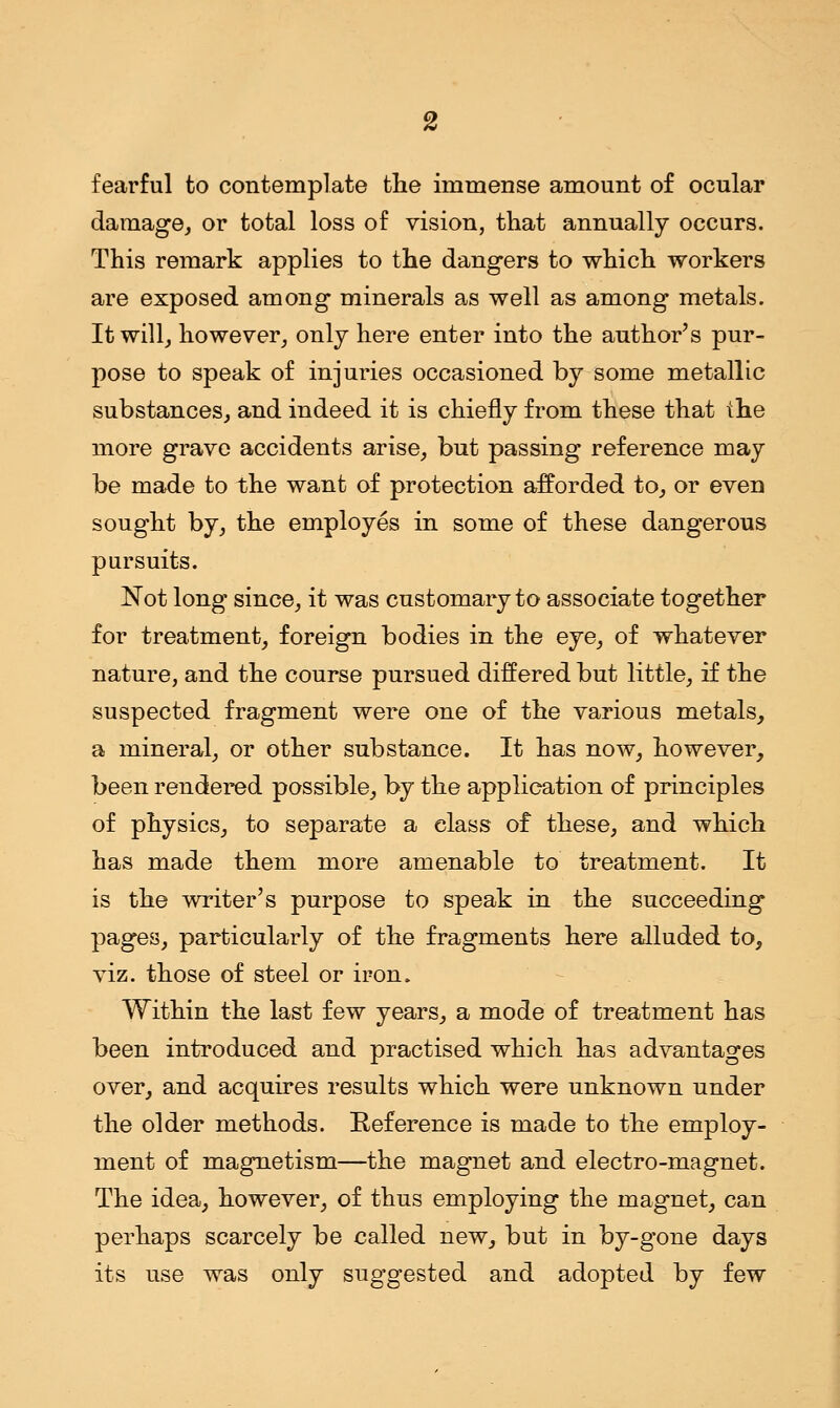 fearful to contemplate the immense amount of ocular damage, or total loss of vision, that annually occurs. This remark applies to the dangers to which workers are exposed among minerals as well as among metals. It will, however, only here enter into the author's pur- pose to speak of injuries occasioned by some metallic substances, and indeed it is chiefly from these that the more grave accidents arise, but passing reference may be made to the want of protection afforded to, or even sought by, the employes in some of these dangerous pursuits. Not long since, it was customary to associate together for treatment, foreign bodies in the eye, of whatever nature, and the course pursued differed but little, if the suspected fragment were one of the various metals, a mineral, or other substance. It has now, however, been rendered possible, by the application of principles of physics, to separate a class of these, and which has made them more amenable to treatment. It is the writer's purpose to speak in the succeeding pages, particularly of the fragments here alluded to, viz. those of steel or iron. Within the last few years, a mode of treatment has been introduced and practised which has advantages over, and acquires results which were unknown under the older methods. Reference is made to the employ- ment of magnetism—the magnet and electro-magnet. The idea, however, of thus employing the magnet, can perhaps scarcely be called new, but in by-gone days its use was only suggested and adopted by few