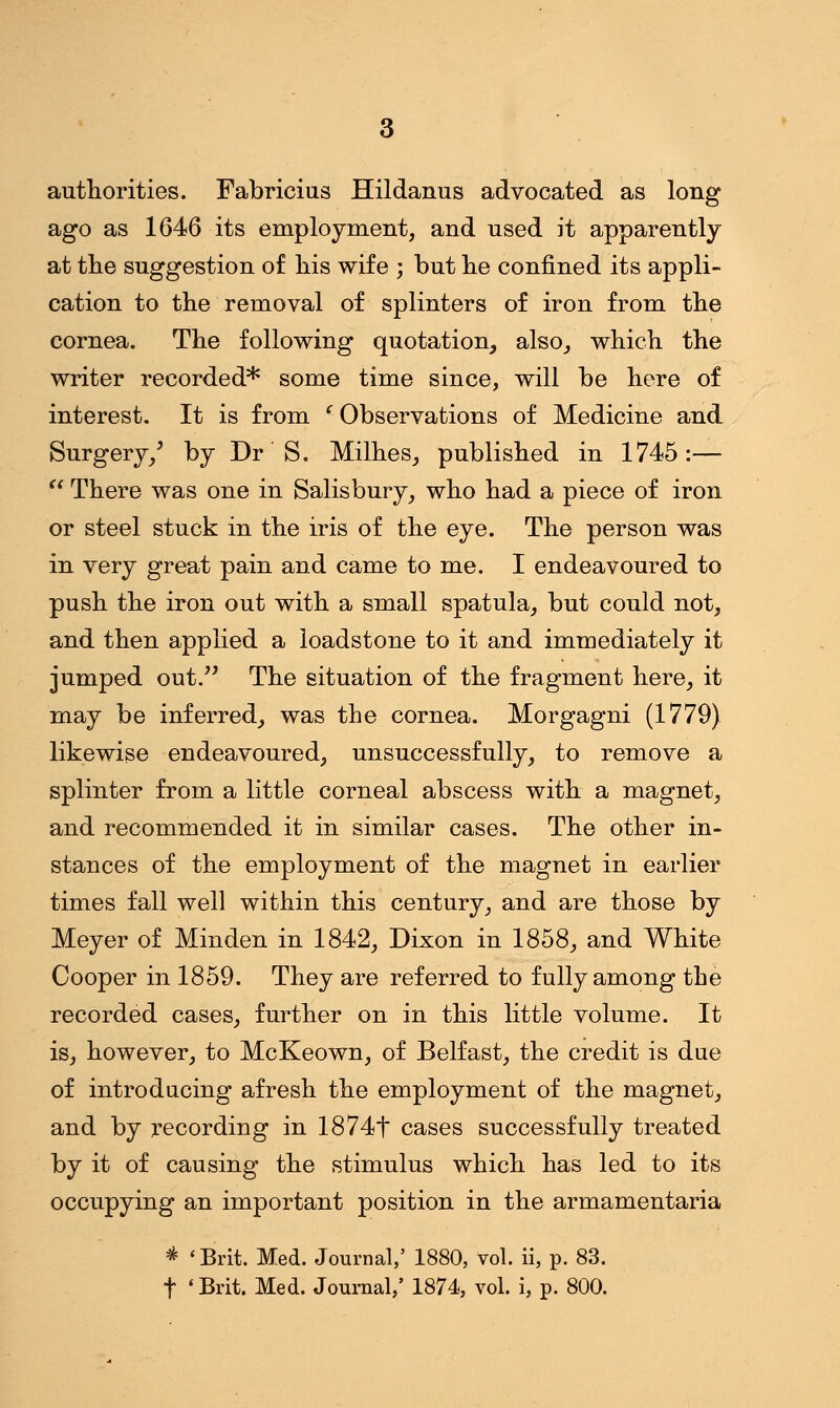 authorities. Fabricius Hildanus advocated as long ago as 1646 its employment, and used it apparently at the suggestion of his wife ; but he confined its appli- cation to the removal of splinters of iron from the cornea. The following quotation, also, which the writer recorded* some time since, will be here of interest. It is from ' Observations of Medicine and Surgery/ by Dr S. Milhes, published in 1745:—  There was one in Salisbury, who had a piece of iron or steel stuck in the iris of the eye. The person was in very great pain and came to me. I endeavoured to push the iron out with a small spatula, but could not, and then applied a loadstone to it and immediately it jumped out. The situation of the fragment here, it may be inferred, was the cornea. Morgagni (1779) likewise endeavoured, unsuccessfully, to remove a splinter from a little corneal abscess with a magnet, and recommended it in similar cases. The other in- stances of the employment of the magnet in earlier times fall well within this century, and are those by Meyer of Minden in 1842, Dixon in 1858, and White Cooper in 1859. They are referred to fully among the recorded cases, further on in this little volume. It is, however, to McKeown, of Belfast, the credit is due of introducing afresh the employment of the magnet, and by recording in 1874f cases successfully treated by it of causing the stimulus which has led to its occupying an important position in the armamentaria * 'Brit. Med. Journal,' 1880, vol. ii, p. 83. t 'Brit. Med. Journal,' 1874, vol. i, p. 800.