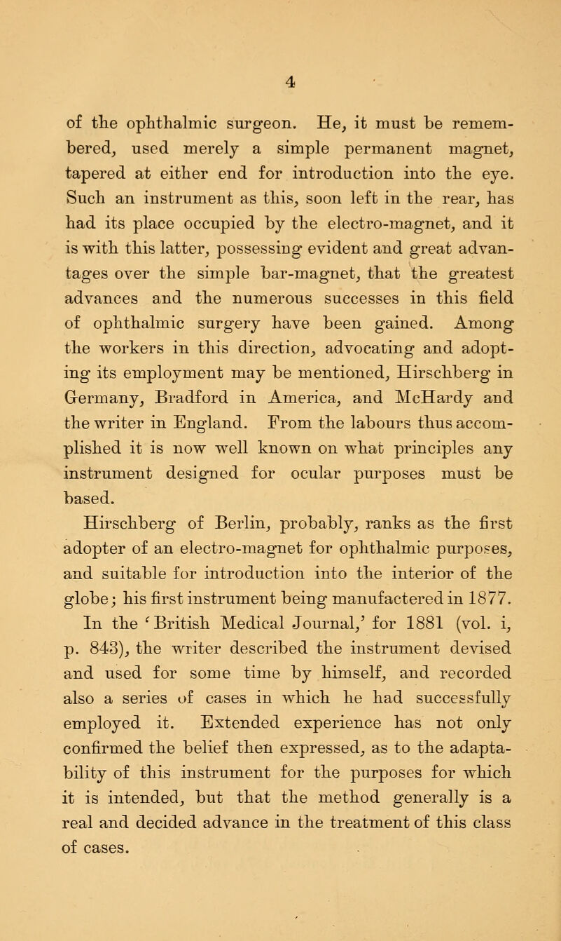 of the ophthalmic surgeon. He, it must be remem- bered, used merely a simple permanent magnet, tapered at either end for introduction into the eye. Such an instrument as this, soon left in the rear, has had its place occupied by the electro-magnet, and it is with this latter, possessing evident and great advan- tages over the simple bar-magnet, that the greatest advances and the numerous successes in this field of ophthalmic surgery have been gained. Among the workers in this direction, advocating and adopt- ing its employment may be mentioned, Hirschberg in Germany, Bradford in America, and McHardy and the writer in England. From the labours thus accom- plished it is now well known on what principles any instrument designed for ocular purposes must be based. Hirschberg of Berlin, probably, ranks as the first adopter of an electro-magnet for ophthalmic purposes, and suitable for introduction into the interior of the globe; his first instrument being manufactered in 1877. In the 'British Medical Journal/ for 1881 (vol. i, p. 843), the writer described the instrument devised and used for some time by himself, and recorded also a series of cases in which he had successfully employed it. Extended experience has not only confirmed the belief then expressed, as to the adapta- bility of this instrument for the purposes for which it is intended, but that the method generally is a real and decided advance in the treatment of this class of cases.