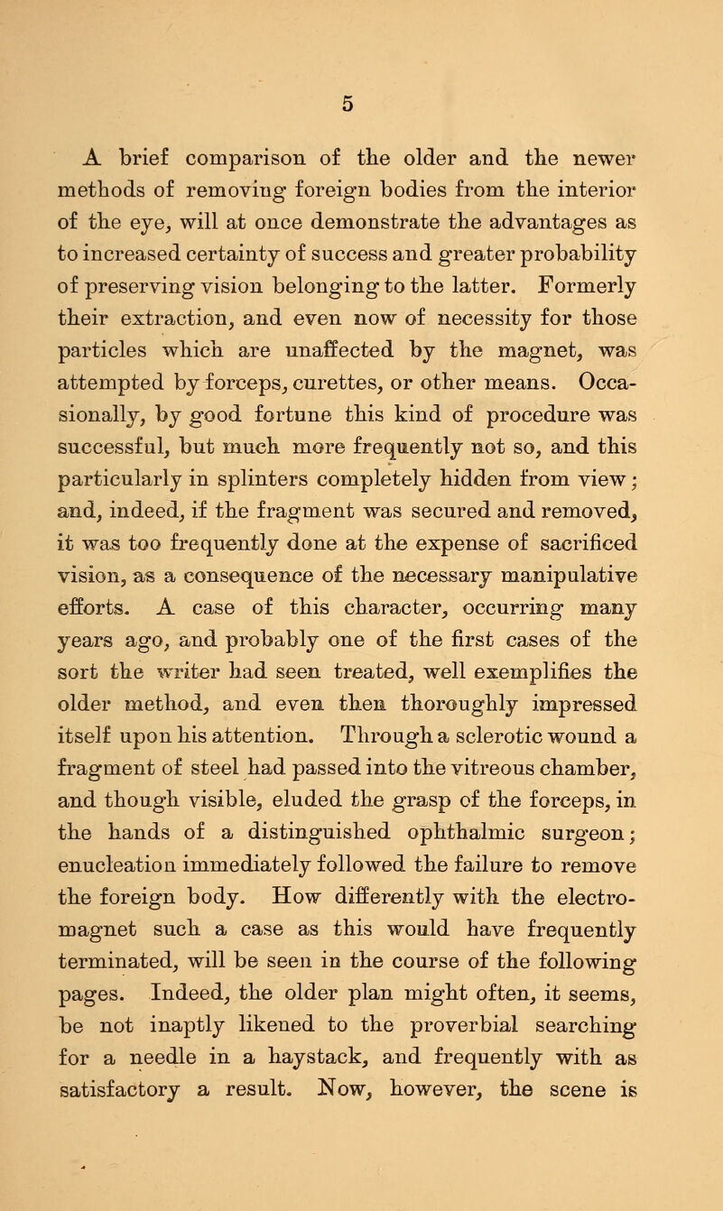 A brief comparison of the older and the newer methods of removing foreign bodies from the interior of the eye, will at once demonstrate the advantages as to increased certainty of success and greater probability of preserving vision belonging to the latter. Formerly their extraction, and even now of necessity for those particles which are unaffected by the magnet, was attempted by forceps, curettes, or other means. Occa- sionally, by good fortune this kind of procedure was successful, but much more frequently not so, and this particularly in splinters completely hidden from view: and, indeed, if the fragment was secured and removed, it was too frequently done at the expense of sacrificed vision, as a consequence of the necessary manipulative efforts. A case of this character, occurring many years ago, and probably one of the first cases of the sort the writer had seen treated, well exemplifies the older method, and even then thoroughly impressed itself upon his attention. Through a sclerotic wound a fragment of steel had passed into the vitreous chamber, and though visible, eluded the grasp of the forceps, in the hands of a distinguished ophthalmic surgeon; enucleation immediately followed the failure to remove the foreign body. How differently with the electro- magnet such a case as this would have frequently terminated, will be seen in the course of the following pages. Indeed, the older plan might often, it seems, be not inaptly likened to the proverbial searching for a needle in a haystack, and frequently with as satisfactory a result. Now, however, the scene is