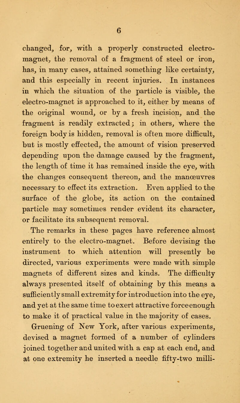 changed, for, with a properly constructed electro- magnet, the removal of a fragment of steel or iron, has, in many cases, attained something like certainty, and this especially in recent injuries. In instances in which the situation of the particle is visible, the electro-magnet is approached to it, either by means of the original wound, or by a fresh incision, and the fragment is readily extracted; in others, where the foreign body is hidden, removal is often more difficult, but is mostly effected, the amount of vision preserved depending upon the damage caused by the fragment, the length of time it has remained inside the eye, with the changes consequent thereon, and the manoeuvres necessary to effect its extraction. Even applied to the surface of the globe, its action on the contained particle may sometimes render evident its character, or facilitate its subsequent removal. . The remarks in these pages have reference almost entirely to the electro-magnet. Before devising the instrument to which attention will presently be directed, various experiments were made with simple magnets of different sizes and kinds. The difficulty always presented itself of obtaining by this means a sufficiently small extremity for introduction into the eye, and yet at the same time to exert attractive forceenough to make it of practical value in the majority of cases. Gruening of New York, after various experiments, devised a magnet formed of a number of cylinders joined together and united with a cap at each end, and at one extremity he inserted a needle fifty-two milli-