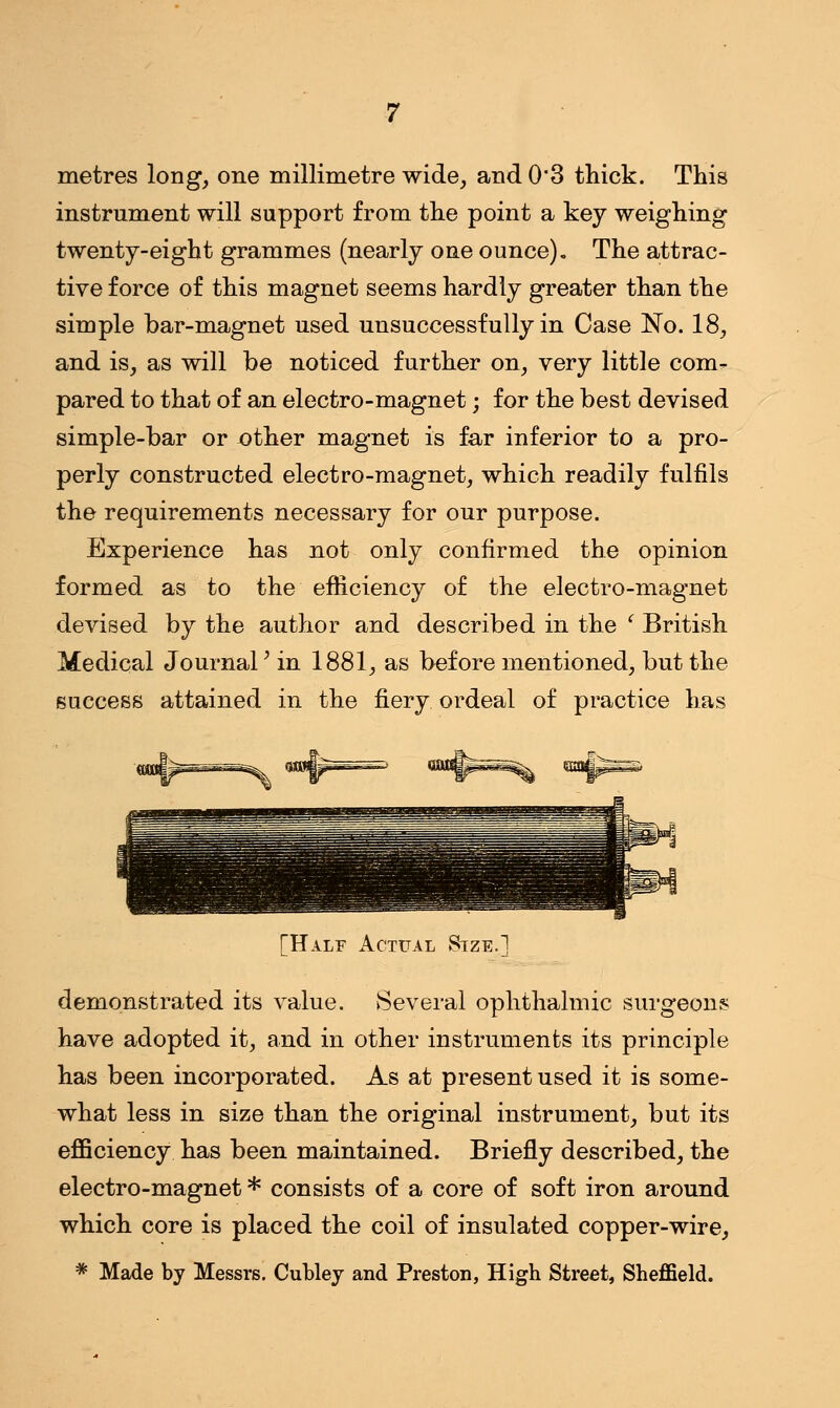 metres long, one millimetre wide, and 0*3 thick. This instrument will support from the point a key weighing twenty-eight grammes (nearly one ounce). The attrac- tive force of this magnet seems hardly greater than the simple bar-magnet used unsuccessfully in Case No. 18, and is, as will be noticed further on, very little com- pared to that of an electro-magnet; for the best devised simple-bar or -other magnet is far inferior to a pro- perly constructed electro-magnet, which readily fulfils the requirements necessary for our purpose. Experience has not only confirmed the opinion formed as to the efficiency of the electro-magnet devised by the author and described in the ( British Medical Journal' in 1881, as before mentioned, but the success attained in the fiery ordeal of practice has [Half Actual Size.] demonstrated its value. Several ophthalmic surgeons have adopted it, and in other instruments its principle has been incorporated. As at present used it is some- what less in size than the original instrument, but its efficiency has been maintained. Briefly described, the electro-magnet * consists of a core of soft iron around which core is placed the coil of insulated copper-wire, * Made by Messrs. Cubley and Preston, High Street, Sheffield.