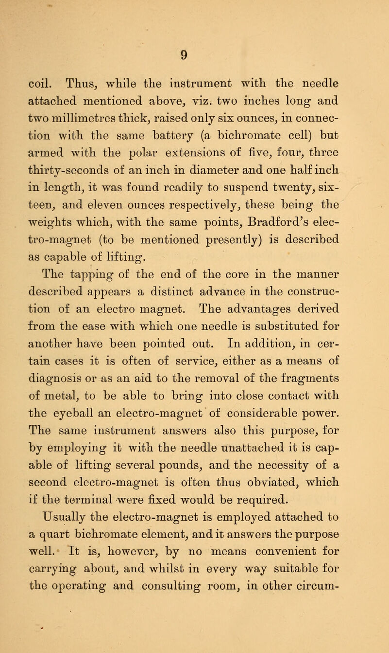 coil. Thus, while the instrument with the needle attached mentioned above, viz. two inches long and two millimetres thick, raised only six ounces, in connec- tion with the same battery (a bichromate cell) but armed with the polar extensions of five, four, three thirty-seconds of an inch in diameter and one half inch in length, it was found readily to suspend twenty, six- teen, and eleven ounces respectively, these being the weights which, with the same points, Bradford's elec- tro-magnet (to be mentioned presently) is described as capable of lifting. The tapping of the end of the core in the manner described appears a distinct advance in the construc- tion of an electro magnet. The advantages derived from the ease with which one needle is substituted for another have been pointed out. In addition, in cer- tain cases it is often of service, either as a means of diagnosis or as an aid to the removal of the fragments of metal, to be able to bring into close contact with the eyeball an electro-magnet of considerable power. The same instrument answers also this purpose, for by employing it with the needle unattached it is cap- able of lifting several pounds, and the necessity of a second electro-magnet is often thus obviated, which if the terminal were fixed would be required. Usually the electro-magnet is employed attached to a quart bichromate element, and it answers the purpose well. It is, however, by no means convenient for carrying about, and whilst in every way suitable for the operating and consulting room, in other circum-