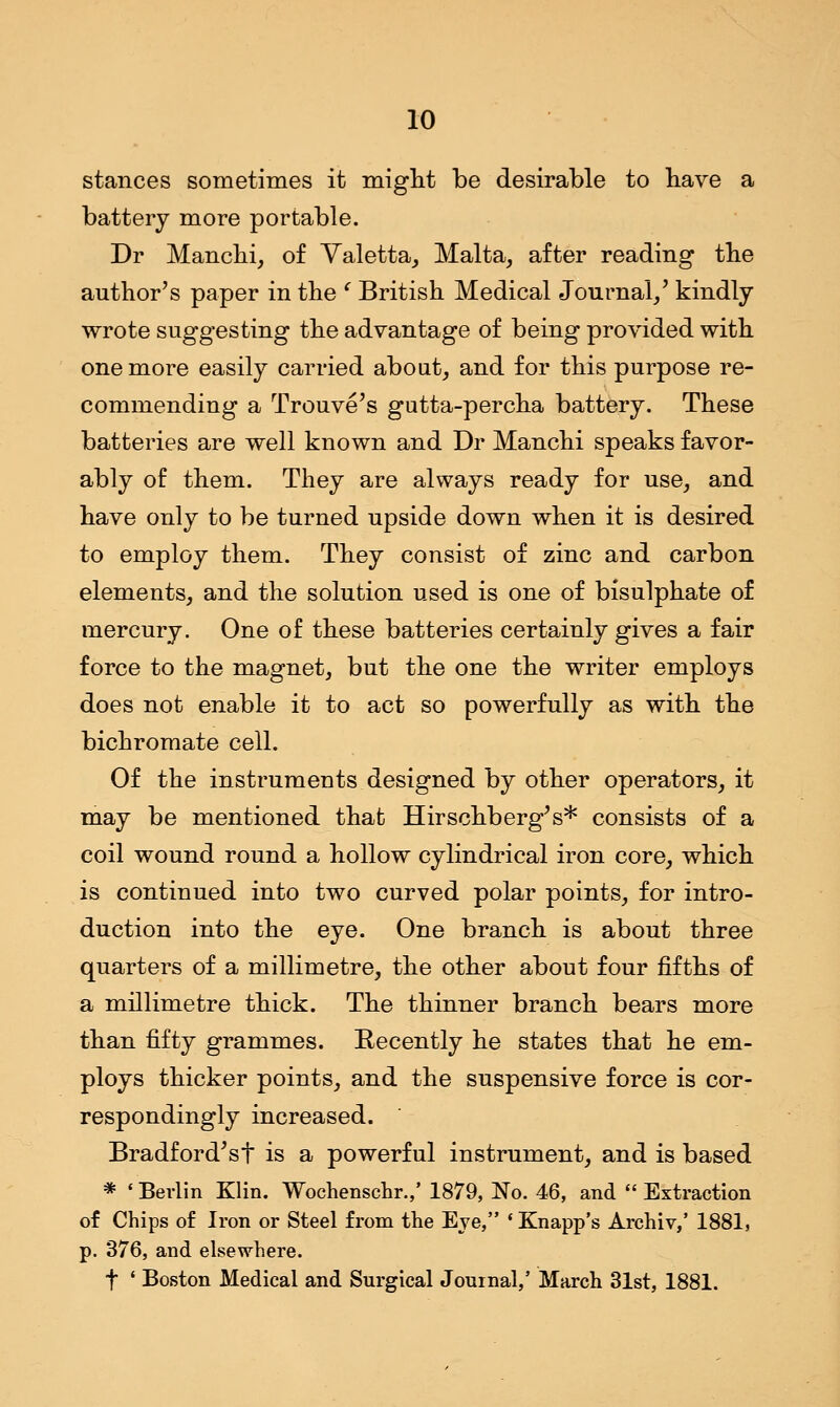 stances sometimes it might be desirable to have a battery more portable. Dr Manchi, of Valetta, Malta, after reading the author's paper in the ' British Medical Journal/ kindly wrote suggesting the advantage of being provided with one more easily carried about, and for this purpose re- commending a Trouve's gutta-percha battery. These batteries are well known and Dr Manchi speaks favor- ably of them. They are always ready for use, and have only to be turned upside down when it is desired to employ them. They consist of zinc and carbon elements, and the solution used is one of bisulphate of mercury. One of these batteries certainly gives a fair force to the magnet, but the one the writer employs does not enable it to act so powerfully as with the bichromate cell. Of the instruments designed by other operators, it may be mentioned that Hirschberg's* consists of a coil wound round a hollow cylindrical iron core, which is continued into two curved polar points, for intro- duction into the eye. One branch is about three quarters of a millimetre, the other about four fifths of a millimetre thick. The thinner branch bears more than fifty grammes. Recently he states that he em- ploys thicker points, and the suspensive force is cor- respondingly increased. Bradford'sf is a powerful instrument, and is based * ' Berlin Klin. Wochenschr.,' 1879, No. 46, and  Extraction of Chips of Iron or Steel from the Eve, ' Knapp's Archiv,' 1881, p. 376, and elsewhere. f ' Boston Medical and Surgical Journal,5 March 31st, 1881.