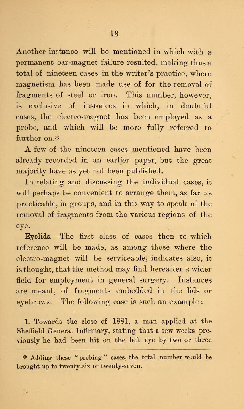 Another instance will be mentioned in which with a permanent bar-magnet failure resulted, making thus a total of nineteen cases in the writer's practice, where magnetism has been made use of for the removal of fragments of steel or iron. This number, however, is exclusive of instances in which, in doubtful cases, the electro-magnet has been employed as a probe, and which will be more fully referred to further on.* A few of the nineteen cases mentioned have been already recorded in an earlier paper, but the great majority have as yet not been published. In relating and discussing the individual cases, it will perhaps be convenient to arrange them, as far as practicable, in groups, and in this way to speak of the removal of fragments from the various regions of the eye. Eyelids.—The first class of cases then to which reference will be made, as among those where the electro-magnet will be serviceable, indicates also, it is thought, that the method may find hereafter a wider field for employment in general surgery. Instances are meant, of fragments embedded in the lids or eyebrows. The following case is such an example : 1. Towards the close of 1881, a man applied at the Sheffield General Infirmary, stating that a few weeks pre- viously he had been hit on the left eye by two or three * Adding these  probing  cases, the total number would be brought up to twenty-six or twenty-seven.